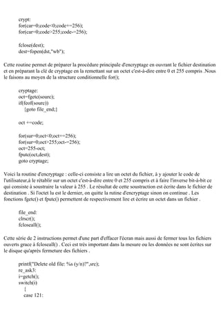 crypt:
for(car=0;code<0;code+=256);
for(car=0;code>255;code-=256);
fclose(dest);
dest=fopen(dst,"wb");
Cette routine permet de préparer la procédure principale d'encryptage en ouvrant le fichier destination
et en préparant la clé de cryptage en la remettant sur un octet c'est-à-dire entre 0 et 255 compris .Nous
le faisons au moyen de la structure conditionnelle for();
cryptage:
oct=fgetc(sourc);
if(feof(sourc))
{goto file_end;}
oct +=code;
for(sur=0;oct<0;oct+=256);
for(sur=0;oct>255;oct-=256);
oct=255-oct;
fputc(oct,dest);
goto cryptage;
Voici la routine d'encryptage : celle-ci consiste a lire un octet du fichier, à y ajouter le code de
l'utilisateur,à le rétablir sur un octet c'est-à-dire entre 0 et 255 compris et à faire l'inverse bit-à-bit ce
qui consiste à soustraire la valeur à 255 . Le résultat de cette soustraction est écrite dans le fichier de
destination . Si l'octet lu est le dernier, on quitte la rutine d'encryptage sinon on continue . Les
fonctions fgetc() et fputc() permettent de respectivement lire et écrire un octet dans un fichier .
file_end:
clrscr();
fcloseall();
Cette série de 2 instructions permet d'une part d'effacer l'écran mais aussi de fermer tous les fichiers
ouverts grace à fcloseall() . Ceci est très important dans la mesure ou les données ne sont écrites sur
le disque qu'après fermeture des fichiers .
printf("Delete old file: %s (y/n)?",src);
re_ask3:
i=getch();
switch(i)
{
case 121:

 