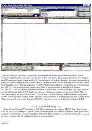 Donc si c'est ce que vous voyez, plus de dute, vous avez bien la bonne version! Je vous passe les détails
d'utilisation de BO car tout vous sera expliqué dans la doc. Mais sachez que vous pouvez scanner tous les gens
dont l'IP commence par un certain nombre (là c'est confus et je m'explique). Imaginez que vous ayez personne à
pinger. Le meilleur moyen de ping et d'avoir plus de chnaces de tomber sur des personnes infectées et de rentrer
dans "target:host port cet IP (par exemple): 193.193.*.* bogui s'amusera alors à scanner tous les IP commençant
par: 193.193 ce qui vous donne une grande marge. Mais le scanne sera long il sera plus utile de faire:
193.193.193.*, vous avez moins de chances de trouver d'infectés mais le scann se fera plus vite. Bogui scane le
port par défaut (c'est à dire 31337). Seules les personnes infectées sur ce port répondront par PONG. Mais si
vous scannez toute une série d'IP en faisant *.* et que dans cette série se trouve un IP d'utilisateur qui possède
NOBO, alors la personne usant de NOBO aura votre IP et vous verrez un message s'afficher dans la partie d'écrit.
Il faut savor que de plus en plus de gens ont NOBO; ce qui n'a pas pour but de faciliter l'utilisation de BO.

----- 5°/ Astuces de hacking ----- Vous détestez Microsoft? Vous détestez IE4? Eh ben alors apprenez à planter MSIE4. Tapez dans la barre
d'url: res://xxxxxxxx (+356x)xxx. et tapez enter. Oh! le navigateur s'est fermé! Il semblerait même qu'on puisse
éxécuter un programme à l'insu du plein gré de l'utilisateur. Personellement j'ai essayé mais sans succès. A vous
de trouver comment. En fait voilà ce que donne le texte en anglais:
========
Scenario

 