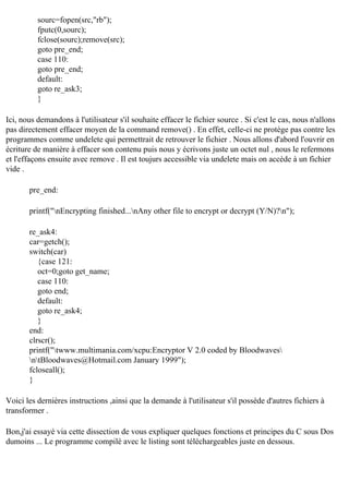 sourc=fopen(src,"rb");
fputc(0,sourc);
fclose(sourc);remove(src);
goto pre_end;
case 110:
goto pre_end;
default:
goto re_ask3;
}
Ici, nous demandons à l'utilisateur s'il souhaite effacer le fichier source . Si c'est le cas, nous n'allons
pas directement effacer moyen de la command remove() . En effet, celle-ci ne protège pas contre les
programmes comme undelete qui permettrait de retrouver le fichier . Nous allons d'abord l'ouvrir en
écriture de manière à effacer son contenu puis nous y écrivons juste un octet nul , nous le refermons
et l'effaçons ensuite avec remove . Il est toujurs accessible via undelete mais on accède à un fichier
vide .
pre_end:
printf("nEncrypting finished...nAny other file to encrypt or decrypt (Y/N)?n");
re_ask4:
car=getch();
switch(car)
{case 121:
oct=0;goto get_name;
case 110:
goto end;
default:
goto re_ask4;
}
end:
clrscr();
printf("twww.multimania.com/xcpu:Encryptor V 2.0 coded by Bloodwaves
ntBloodwaves@Hotmail.com January 1999");
fcloseall();
}
Voici les dernières instructions ,ainsi que la demande à l'utilisateur s'il possède d'autres fichiers à
transformer .
Bon,j'ai essayé via cette dissection de vous expliquer quelques fonctions et principes du C sous Dos
dumoins ... Le programme compilé avec le listing sont téléchargeables juste en dessous.

 