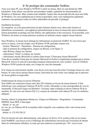4/ Se protéger des commandes Netbios
Vous avez deux PC sous Windows 95/98/NT à relier en réseau. Mais ils sont distant de 1000
kilomètres. Nous allons vous décrire une procédure simple, exploitant les fonctionnalités de
Windows et d'Internet. Mais comme toute médaille, l'aspect face du procédé dévoile aussi une faille
de Windows. En vous expliquant par le menu la procédure, nous vous expliquerons également
comment vous prémunir contre les effets indésirables du procédé: le piratage!
Installation du réseau
En entreprise, ou à titre personnel pour les plus fortunés d'entre-vous, chers amis lecteurs et
bidouilleurs occasionnels, vous appréciez particulièrement la mise en réseau des micro-ordinateurs,
liaison permettant un partage aisé des fichiers, des applications et des ressources. Il est possible, sous
Windows, de mettre en réseau plusieurs systèmes en utilisant comme support réseau Internet.
Sous Windows, le réseau local échange les informations au protocole NetBUI. Si vous n'avez pas
activé ce réseau, c'est très simple, sous Windows 95/98, procédez comme suit:
- bouton "Démarrer" - Paramètres - Panneau de configuration.
- dans le panneau de configuration, cliquez sur Réseau. (voir figure 1)
- dans Réseau, cliquez sur Ajouter
- sélectionnez "client" et cliquez sur Ajouter
- sélectionnez ensuite Microsoft et comme client réseau "Client pour réseau Microsoft".
Vous devez installer Client pour les réseaux Microsoft et Fichier et imprimante partagés par le réseau
Microsoft. Suivez le reste de la procédure jusqu'au relancement de votre système. Ayez le CD-Rom
Windows 95/98 à portée de main, car il risque de vous être demandé.
Si le réseau est correctement installé, vous devez avoir une nouvelle icône Voisinage réseau sur votre
bureau. Si vous n'avez aucune liaison réseau, l'activation de cette icône vous indique que le parcours
du réseau global est impossible.
Etablissement du réseau au travers d'Internet
Pour établir une connexion réseau entre deux PCs distants au travers du réseau Internet, il faut
d'abord que vous connaissiez l'adresse IP du PC à relier. Demandez à votre correspondant de vous la
transmettre. Il faut qu'il clique sur Démarrer - Exécuter, taper winipcfg et relever l'adresse IP de sa
machine. Si vous avez une liaison ICQ, il y a moyen de connaître cette adresse IP avec les utilitaires
adéquats.
Ensuite, utilisez le programme nbtstat.exe. Cliquez sur Démarrez - Programmes - Commandes
MSDOS. Sous DOS, il faut taper:
nbtstat -A <no_ip>
où <no_ip> est l'adresse IP de la machine cible à laquelle vous souhaitez relier votre réseau local.
Exemple:
nbtstat -A 175.193.256.35
Pour les besoins de notre démonstration, cette adresse est fictive. Si le système cible est en réseau
local NetBIOS, vous devez avoir à l'affichage des informations renvoyées par l'exécution de nbtstat.
Dans les informations affichées, la seule qui nous intéresse est pointée par <20>, sous le nom

 