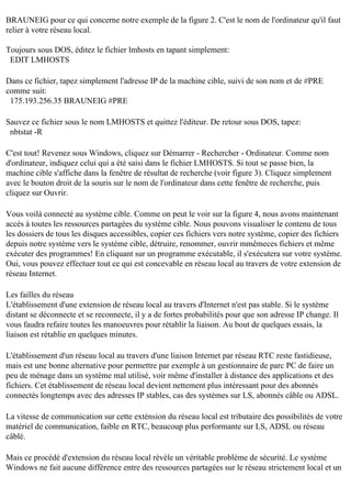 BRAUNEIG pour ce qui concerne notre exemple de la figure 2. C'est le nom de l'ordinateur qu'il faut
relier à votre réseau local.
Toujours sous DOS, éditez le fichier lmhosts en tapant simplement:
EDIT LMHOSTS
Dans ce fichier, tapez simplement l'adresse IP de la machine cible, suivi de son nom et de #PRE
comme suit:
175.193.256.35 BRAUNEIG #PRE
Sauvez ce fichier sous le nom LMHOSTS et quittez l'éditeur. De retour sous DOS, tapez:
nbtstat -R
C'est tout! Revenez sous Windows, cliquez sur Démarrer - Rechercher - Ordinateur. Comme nom
d'ordinateur, indiquez celui qui a été saisi dans le fichier LMHOSTS. Si tout se passe bien, la
machine cible s'affiche dans la fenêtre de résultat de recherche (voir figure 3). Cliquez simplement
avec le bouton droit de la souris sur le nom de l'ordinateur dans cette fenêtre de recherche, puis
cliquez sur Ouvrir.
Vous voilà connecté au système cible. Comme on peut le voir sur la figure 4, nous avons maintenant
accès à toutes les ressources partagées du système cible. Nous pouvons visualiser le contenu de tous
les dossiers de tous les disques accessibles, copier ces fichiers vers notre système, copier des fichiers
depuis notre système vers le système cible, détruire, renommer, ouvrir mmêmeces fichiers et même
exécuter des programmes! En cliquant sur un programme exécutable, il s'exécutera sur votre système.
Oui, vous pouvez effectuer tout ce qui est concevable en réseau local au travers de votre extension de
réseau Internet.
Les failles du réseau
L'établissement d'une extension de réseau local au travers d'Internet n'est pas stable. Si le système
distant se déconnecte et se reconnecte, il y a de fortes probabilités pour que son adresse IP change. Il
vous faudra refaire toutes les manoeuvres pour rétablir la liaison. Au bout de quelques essais, la
liaison est rétablie en quelques minutes.
L'établissement d'un réseau local au travers d'une liaison Internet par réseau RTC reste fastidieuse,
mais est une bonne alternative pour permettre par exemple à un gestionnaire de parc PC de faire un
peu de ménage dans un système mal utilisé, voir même d'installer à distance des applications et des
fichiers. Cet établissement de réseau local devient nettement plus intéressant pour des abonnés
connectés longtemps avec des adresses IP stables, cas des systèmes sur LS, abonnés câble ou ADSL.
La vitesse de communication sur cette exténsion du réseau local est tributaire des possibilités de votre
matériel de communication, faible en RTC, beaucoup plus performante sur LS, ADSL ou réseau
câblé.
Mais ce procédé d'extension du réseau local révèle un véritable problème de sécurité. Le système
Windows ne fait aucune différence entre des ressources partagées sur le réseau strictement local et un

 