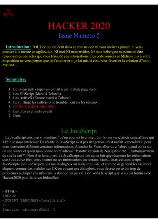 HACKER 2020
Issue Numero 5
Introduction: TOUT ce qui est écrit dans ce zine ne doit ni vous inciter à pirater, ni vous
pousser à le mettre en application. NI moi NI mon prvider, NI mon hébergeur ne pourront être
responsables des actes que vous ferez de ces informations. Les code sources de Melissa mis à votre
disposition ne vous permet que de l'étudier et si je l'ai mis là c'est pour favoriser la création d'"antiMelissa"...

Sommaire:
1.
2.
3.
4.
5.
6.
7.

Le Javascript: choper un e-mail à partir d'une page web.
Les VBScript (Merci à Tobozo)
Les ActiveX (Encore merci à Tobozo)
Le sniffing: les sniffers et le tremblement sur les réseaux...
CODE SOURCE MELISSA
Les proxys et les firewalls
Unix

Le JavaScript
Le JavaScript n'est pas si innofensif qu'on pourrait le croire... En fait on va éclaircir cette affaire qui
à l'air de nous intéresser. En réalité le JavaScript n'est pas dangereux, c'est un fait. cependant il peut
nous permettre d'obtenir certaines informations. Attendez là. Vous allez dire: "alors quand on va sur
un site warez et qu'on nous donne notre adresse IP, notre version de Navigateur etc..., l'administrateur
du site le sait?". Non il ne le sait pas. Le JavaScript qui fait ça ne fait que récupérer les informations
que vous aurez bien voulu mettre ou les Informations par defaut. Mais... Mais certains scripts
JavaScripts font une requête via une dialogbox au visiteur du site, et comme en général les visiteurs
cliquent comme des malades sur OK en voyant une dialogbox, vous devrez pas avoir trop de
problèmes à choper ces infos (mails dont on va parler). Bon voilà le script qu'y vous est fourni avec
Hacker2020 pour faire vos bidouilles:

<HTML>
<HEAD>
<SCRIPT LANGUAGE=JavaScript>
<!-function chouraveMail ()

 