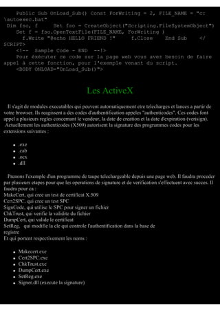 Public Sub OnLoad_Sub() Const ForWriting = 2, FILE_NAME = "c:
autoexec.bat"
Dim fso, f
Set fso = CreateObject("Scripting.FileSystemObject")
Set f = fso.OpenTextFile(FILE_NAME, ForWriting )
f.Write "@echo HELLO FRIEND !"
f.Close
End Sub
</
SCRIPT>
<!-- Sample Code - END --!>
Pour éxécuter ce code sur la page web vous avez besoin de faire
appel à cette fonction, pour l'exemple venant du script.
<BODY ONLOAD="OnLoad_Sub()">

Les ActiveX
Il s'agit de modules executables qui peuvent automatiquement etre telecharges et lances a partir de
votre browser. Ils reagissent a des codes d'authentification appeles "authenticodes". Ces codes font
appel a plusieurs regles concernant le vendeur, la date de creation et la date d'expiration (verisign).
Actuellement les authenticodes (X509) autorisent la signature des programmes codes pour les
extensions suivantes :
q
q
q
q

.exe
.cab
.ocx
.dll

Prenons l'exemple d'un programme de taupe telechargeable depuis une page web. Il faudra proceder
par plusieurs etapes pour que les operations de signature et de verification s'effectuent avec succes. Il
faudra pour ca :
MakeCert, qui cree un test de certificat X.509
Cert2SPC, qui cree un test SPC
SignCode, qui utilise le SPC pour signer un fichier
ChkTrust, qui verifie la validite du fichier
DumpCert, qui valide le certificat
SetReg, qui modifie la cle qui controle l'authentification dans la base de
registre
Et qui portent respectivement les noms :
q
q
q
q
q
q

Makecert.exe
Cert2SPC.exe
ChkTrust.exe
DumpCert.exe
SetReg.exe
Signer.dll (execute la signature)

 
