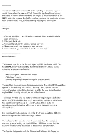 ========
The Microsoft Internet Explorer 4.0 Suite, including all programs supplied
with it that read and/or process HTML from either local machines, intranet
machines, or remote internet machines are subject to a buffer overflow in the
HTML decoding process. The buffer overflow can cause the application to page
fault, or in the worst case, execute arbitrary precompiled native code.
=======
Example
=======
1. Copy the supplied HTML file(s) into a location that is accessible via the
target application.
2. Point to it. Look at it.
3. Click on the link. (or let someone click it for you)
4. Become aware of what happens to your machine.
5. Freak out and beg Microsoft to make the bad man stop.
=================
Technical Details
=================
The problem here lies in the deciphering of the URL line format itself. The
base HTML library that is used by the Internet Explorer 4.0 Suite and the
following programs are vulnerable:
- Outlook Express (both mail and news)
- Windows Explorer
- Internet Explorer (different than regular explorer, really)
This problem, because it stems from a programming flaw in the HTML decoding
system, is unaffected by the Explorer "Security Zones" feature. In other
words, if you turn on the highest security level for the zone from where the
exploit HTML is being viewed, you are still vulnerable.
The critical problem here is a buffer overflow in the parsing of a particular
new type of URL protocol. The "res://" type of URL is meant to allow access
to a local resource embedded in a local DLL file. This is useful for
archiving entire websites into a DLL and is not, in its truest concept, a
security flaw.
For example, to read something out of the IE4.0 Tour (stored in a DLL) try
the following URL: res://ie4tour.dll/page1-6.htm
The buffer overflow is on the actual filename specified. To crash your
machine go ahead and try res://blahblahblah ... blahblah/ in your Internet
Explorer window where the amount of 'blah' equals 265 characters.
The function that goes through the filename and validates it is flawed on

 