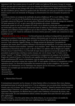 intrusions LAN. Sur certains proxys la seule IP visible sera ladresse IP du proxy lorsque le routage
d'IP ne sera pas activé (vous pouvez voir ça en cliquant sur Démarrer/Exécuter/winipcfg/plus d'infos/
en haut il y a coché ou non routage d'IP activé, avec d'autres infos comme WINS proxy activé etc...).
De plus nombreux proxys filtrent les packets (tels des firewalls), de sorte que la machine recevant les
trames reçoive aussi une demande de bloquage ou d'autorisation lors de la réception du packet de
données.
Un réseau interne est composé de multitudes de paires d'addresses IP: le Local Address Table LAT. Le LAT est créé lors de l'installation du proxy pour définir les adresses internes. Prenons
l'exemple concret de Microsoft: les serveurs proxy Microsoft utilisent la table de routage de windows
NT pour autocréer le LAT, ce qui a pour effet de produire des erreurs. Information
interessante quand on sait que les paquets IP routés via ce chemin ne seront pas soumis aux regles. Ce
qui inclut donc que les sous réseaux peuvent être dans le même cas. Par ailleurs nous pouvons
supposer qu'en éditant le fichier msplat.txt qui est dans le dossier Mspclnt de la machine proxy, nous
pourrons voir le LAT. Seuls les utilisateurs du réseau interne peuvent y établir une connection et ainsi
modifier la LAT.
Firewalls (with the help of Tobozo): Un firewall permet de renforcer le dispositif de sécurité mis en
place sur un système à l'aide de plusieurs options séléctionnées par le niveau de sécurité selon la
sensibilitée des données à protéger. Donc en réalité un firewall fait une sélection des données à
recevoir. Cette sélection s'appelle filtrage. Le filtrage permet de déterminer l'acceptation de
réceptions des trames dont le système utilisant le firewall devrait bénéficier. Il est conçu aussi pour
empêcher l'intrusion d'une machine "ennemie" sur la machine "amie". Donc les options du firewall
permettent au firewall de savoir ce qu'il va devoir filtrer. Ces options sont les Règles de Contrôle
d'Accès (Acces Control Policy). Les firewalls de type réseau operent au niveau des paquets IP. Ils
possedent en general deux interfaces (cartes réseau), une vers le réseau "ami" et l'autre vers le
réseau "ennemi". Le filtrage s'établit par examination et comparaison des paquets sur la tabledes
Regles de Controle d'Acces. Ces firewalls sont capables de filtrer un trafic composé de n'importe
quelle combinaison d'IP source et destination, type de paquet ou assignement de port TCP.
Normalement spécialisés comme des routeurs d'IP, ils sont rapides et efficaces et transparents a toute
opération réseau. Les firewalls d'aujourd'hui deviennent de plus en plus complexes. Ils peuvent
conserver des informations sur les statistiques des paquets qui les traversent, y compris certaines
données. Les exemples qui sont decrits plus bas sont ceux de :
-Bastion Host
-Screened Host
-Screened Subnet
q

Bastion Host Firewall

Communément rencontré sur les réseaux, le terme bastion réfere a la structure d'un vieux chateau,
principalement pour la notion du pont-levis. C'est un ordinateur avec au moins deux interfaces (cartes
réseau), une vers le réseau "ami" et l'autre vers le réseau "ennemi". Quand le premier acces réseau est
autorisé depuis l'interieur vers la partie "ennemi" par le Bastion Host, tous les autres acces le sont
également. Physiquement, les Bastion Host se place entre l'intérieur et l'exterieur du réseau, sans
autre intervenant. Ils sont normalement utilisés comme une partie d'un autre firewall -plus grand et
plus sophistiqué-.
Les désavantages : Une fois qu'un intrus a les droits d'acces, il a un acces direct a la totalité du
réseau. Ce type de protection n'est pas assez sophistiqué pour les applications

 