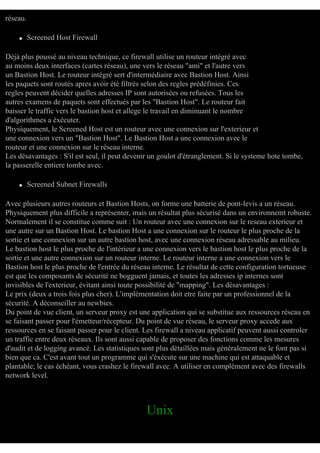 réseau.
q

Screened Host Firewall

Déjà plus poussé au niveau technique, ce firewall utilise un routeur intégré avec
au moins deux interfaces (cartes réseau), une vers le réseau "ami" et l'autre vers
un Bastion Host. Le routeur intégré sert d'intermédiaire avec Bastion Host. Ainsi
les paquets sont routés apres avoir été filtrés selon des regles prédéfinies. Ces
regles peuvent décider quelles adresses IP sont autorisées ou refusées. Tous les
autres examens de paquets sont effectués par les "Bastion Host". Le routeur fait
baisser le traffic vers le bastion host et allege le travail en diminuant le nombre
d'algorithmes a éxécuter.
Physiquement, le Screened Host est un routeur avec une connexion sur l'exterieur et
une connexion vers un "Bastion Host". Le Bastion Host a une connexion avec le
routeur et une connexion sur le réseau interne.
Les désavantages : S'il est seul, il peut devenir un goulot d'étranglement. Si le systeme hote tombe,
la passerelle entiere tombe avec.
q

Screened Subnet Firewalls

Avec plusieurs autres routeurs et Bastion Hosts, on forme une batterie de pont-levis a un réseau.
Physiquement plus difficile a représenter, mais un résultat plus sécurisé dans un environnemt robuste.
Normalement il se constitue comme suit : Un routeur avec une connexion sur le reseau exterieur et
une autre sur un Bastion Host. Le bastion Host a une connexion sur le routeur le plus proche de la
sortie et une connexion sur un autre bastion host, avec une connexion réseau adressable au milieu.
Le bastion host le plus proche de l'intérieur a une connexion vers le bastion host le plus proche de la
sortie et une autre connexion sur un routeur interne. Le routeur interne a une connexion vers le
Bastion host le plus proche de l'entrée du réseau interne. Le résultat de cette configuration tortueuse
est que les composants de sécurité ne bogguent jamais, et toutes les adresses ip internes sont
invisibles de l'exterieur, évitant ainsi toute possibilité de "mapping". Les désavantages :
Le prix (deux a trois fois plus cher). L'implémentation doit etre faite par un professionnel de la
sécurité. A déconseiller au newbies.
Du point de vue client, un serveur proxy est une application qui se substitue aux ressources réseau en
se faisant passer pour l'émetteur/récepteur. Du point de vue réseau, le serveur proxy accede aux
ressources en se faisant passer pour le client. Les firewall a niveau applicatif peuvent aussi controler
un traffic entre deux réseaux. Ils sont aussi capable de proposer des fonctions comme les mesures
d'audit et de logging avancé. Les statistiques sont plus détaillées mais généralement ne le font pas si
bien que ca. C'est avant tout un programme qui s'éxécute sur une machine qui est attaquable et
plantable; le cas échéant, vous crashez le firewall avec. A utiliser en complément avec des firewalls
network level.

Unix

 