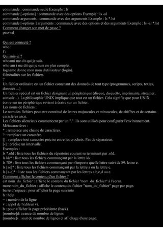 commande : commande seule Exemple : ls
commande [-options] : commande avec des options Exemple : ls -al
commande arguments : commande avec des arguments Exemple : ls *.lst
commande [-options ] arguments : commande avec des options et des arguments Exemple : ls -al *.lst
Comment changer son mot de passe ?
passwd
Qui est connecté ?
who :
f:
Qui suis-je ?
whoami me dit qui je suis.
who am i me dit qui je suis en plus complet.
logname donne mon nom d'utilisateur (login).
Généralités sur les fichiers
?
Un fichier ordinaire est un fichier contenant des donneés de tout type (programmes, scripts, textes,
donneés ...)
Un fichier spécial est un fichier désignant un périphérique (disque, disquette, imprimante, streamer,
console ..). La philosophie UNIX implique que tout est un fichier. Cela signifie que pour UNIX,
écrire sur un périphérique revient à écrire sur un fichier.
Les noms de fichiers :
Le nom des fichiers peut etre constitué de lettres majuscules et minuscules, de chiffres et de certains
caractères ascii.
Les fichiers silencieux commencent par un ".". Ils sont utilisés pour configurer l'environnement.
Métacaractères :
* : remplace une chaine de caractères.
? : remplace un caractère.
[] : remplace tout caractère précise entre les crochets. Pas de séparateur.
[-] : précise un intervalle.
Exemples :
ls *.old : liste tous les fichiers du répertoire courant se terminant par .old.
ls kk* : liste tous les fichiers commançant par la lettre kk.
ls ?89 : liste tous les fichiers commançant par n'importe quelle lettre suivi de 89. lettre e.
ls [ae]* : liste tous les fichiers commançant par la lettre a ou la lettre e.
ls [a-e]* : liste tous les fichiers commançant par les lettres a,b,c,d ou e.
Comment afficher le contenu d'un fichier ?
cat nom_du_fichier : affiche le contenu du fichier "nom_du_fichier" à l'écran.
more nom_du_fichier : affiche le contenu du fichier "nom_du_fichier" page par page.
barre d 'espace : pour afficher la page suivante
h : help
= : numéro de la ligne
v : appel de l'éditeur vi.
b : pour afficher la page précédente (back)
[nombre]d: avance de nombre de lignes
[nombre]s : saut de nombre de lignes et affichage d'une page.

 