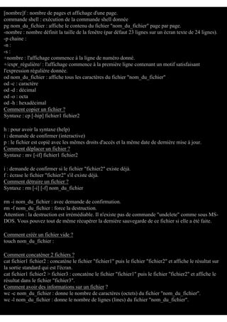 [nombre]f : nombre de pages et affichage d'une page.
commande shell : exécution de la commande shell donnée
pg nom_du_fichier : affiche le contenu du fichier "nom_du_fichier" page par page.
-nombre : nombre définit la taille de la fenêtre (par défaut 23 lignes sur un écran texte de 24 lignes).
-p chaine :
-n :
-s :
+nombre : l'affichage commence à la ligne de numéro donné.
+/expr_régulière/ : l'affichage commence à la première ligne contenant un motif satisfaisant
l'expression régulière donnée.
od nom_du_fichier : affiche tous les caractères du fichier "nom_du_fichier"
od -c : caractère
od -d : décimal
od -o : octa
od -h : hexadécimal
Comment copier un fichier ?
Syntaxe : cp [-hip] fichier1 fichier2
h : pour avoir la syntaxe (help)
i : demande de confirmer (interactive)
p : le fichier est copié avec les mêmes droits d'accés et la même date de dernière mise à jour.
Comment déplacer un fichier ?
Syntaxe : mv [-if] fichier1 fichier2
i : demande de confirmer si le fichier "fichier2" existe déjà.
f : écrase le fichier "fichier2" s'il existe déjà.
Comment détruire un fichier ?
Syntaxe : rm [-i] [-f] nom_du_fichier
rm -i nom_du_fichier : avec demande de confirmation.
rm -f nom_du_fichier : force la destruction.
Attention : la destruction est irrémédiable. Il n'existe pas de commande "undelete" comme sous MSDOS. Vous pouvez tout de même récupérer la dernière sauvegarde de ce fichier si elle a été faite.
Comment créér un fichier vide ?
touch nom_du_fichier :
Comment concaténer 2 fichiers ?
cat fichier1 fichier2 : concatène le fichier "fichier1" puis le fichier "fichier2" et affiche le résultat sur
la sortie standard qui est l'écran.
cat fichier1 fichier2 > fichier3 : concatène le fichier "fichier1" puis le fichier "fichier2" et affiche le
résultat dans le fichier "fichier3".
Comment avoir des informations sur un fichier ?
wc -c nom_du_fichier : donne le nombre de caractères (octets) du fichier "nom_du_fichier".
wc -l nom_du_fichier : donne le nombre de lignes (lines) du fichier "nom_du_fichier".

 