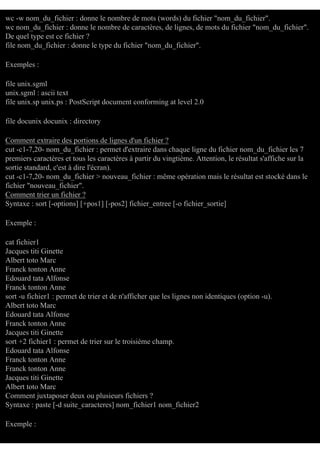 wc -w nom_du_fichier : donne le nombre de mots (words) du fichier "nom_du_fichier".
wc nom_du_fichier : donne le nombre de caractères, de lignes, de mots du fichier "nom_du_fichier".
De quel type est ce fichier ?
file nom_du_fichier : donne le type du fichier "nom_du_fichier".
Exemples :
file unix.sgml
unix.sgml : ascii text
file unix.sp unix.ps : PostScript document conforming at level 2.0
file docunix docunix : directory
Comment extraire des portions de lignes d'un fichier ?
cut -c1-7,20- nom_du_fichier : permet d'extraire dans chaque ligne du fichier nom_du_fichier les 7
premiers caractères et tous les caractères à partir du vingtième. Attention, le résultat s'affiche sur la
sortie standard, c'est à dire l'écran).
cut -c1-7,20- nom_du_fichier > nouveau_fichier : même opération mais le résultat est stocké dans le
fichier "nouveau_fichier".
Comment trier un fichier ?
Syntaxe : sort [-options] [+pos1] [-pos2] fichier_entree [-o fichier_sortie]
Exemple :
cat fichier1
Jacques titi Ginette
Albert toto Marc
Franck tonton Anne
Edouard tata Alfonse
Franck tonton Anne
sort -u fichier1 : permet de trier et de n'afficher que les lignes non identiques (option -u).
Albert toto Marc
Edouard tata Alfonse
Franck tonton Anne
Jacques titi Ginette
sort +2 fichier1 : permet de trier sur le troisième champ.
Edouard tata Alfonse
Franck tonton Anne
Franck tonton Anne
Jacques titi Ginette
Albert toto Marc
Comment juxtaposer deux ou plusieurs fichiers ?
Syntaxe : paste [-d suite_caracteres] nom_fichier1 nom_fichier2
Exemple :

 