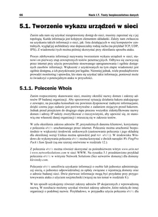 66                                                   Hack I.T. Testy bezpieczeństwa danych



5.1. Tworzenie wykazu urządzeń w sieci
     Zanim uda nam się uzyskać nieuprawniony dostęp do sieci, musimy zapoznać się z jej
     topologią. Ka da informacja jest kolejnym elementem układanki. Zale y nam zwłaszcza
     na uzyskaniu takich informacji o sieci, jak: lista działających w niej komputerów cen-
     tralnych, wygląd jej architektury oraz dopuszczalny rodzaj ruchu (na przykład TCP, UDP,
     IPX). Z wiadomości tych mo na później skorzystać przy określaniu sposobu ataku.

     Proces zdobywania informacji nazywamy tworzeniem wykazu urządzeń w sieci; sta-
     nowi on pierwszy etap zewnętrznych testów penetracyjnych. Odbywa się zazwyczaj
     przez internet przy u yciu powszechnie stosowanego oprogramowania i ogólnie dostęp-
     nych zasobów informacji. Większość z uzyskiwanych na tym etapie wiadomości jest
     ogólnie dostępna, a ich pozyskiwanie jest legalne. Niemniej jednak, wiele przedsiębiorstw
     prowadzi monitoring i sprawdza, kto stara się uzyskać takie informacje, poniewa mo e
     to świadczyć o potencjalnym ataku w przyszłości.


5.1.1. Polecenie Whois
     Zanim rozpoczniemy skanowanie sieci, musimy określić nazwy domen i zakresy ad-
     resów IP badanej organizacji. Aby upozorować sytuację działania hakera atakującego
     z zewnątrz, na początku konsultant nie powinien dysponować adnymi informacjami,
     dzięki czemu jego zadanie jest porównywalne z zadaniem stojącym przed hakerem.
     Jednak przed przejściem do drugiego etapu procesu wszystkie zidentyfikowane nazwy
     domen i adresy IP nale y zweryfikować z rzeczywistymi, aby upewnić się, e stano-
     wią one własność danej organizacji i mieszczą się w zakresie testów.

     W celu określenia zakresu adresów IP, przynale nych danemu klientowi, korzystamy
     z polecenia YJQKU uruchamianego przez internet. Polecenie mo na uruchomić bezpo-
     średnio w większości środowisk uniksowych (zastosowanie polecenia i jego składnię
     dla określonej wersji Uniksa mo na sprawdzić pod OCP YJQKU). W środowisku Win-
     dows do wykonywania polecenia YJQKU mo na korzystać z dwóch narzędzi Ws PingPro
     Pack i Sam Spade (są one szerzej omówione w rozdziale 12.).

     Z polecenia YJQKU mo na równie skorzystać za pośrednictwem witryn www.arin.net
     i www.networksolutions.com w sieci WWW. Na rysunku 5.1 przedstawiono przykład
     polecenia YJQKU w witrynie Network Solutions (bez serwerów domeny) dla domeny
     klevinsky.com.

     Polecenie YJQKU umo liwia uzyskanie informacji o osobie lub jednostce administrują-
     cej siecią, o jednostce odpowiedzialnej za opłaty związane z rejestracją domeny oraz
     o adresie badanej sieci. Dwie pierwsze informacje mogą być przydatne przy przygo-
     towywaniu ataku z u yciem socjotechniki (więcej na ten temat w rozdziale 8.).

     W ten sposób uzyskujemy równie zakresy adresów IP skojarzonych z wprowadzoną
     nazwą. W rezultacie mo emy uzyskać równie zakresy adresów, które nale ą do innej
     organizacji o podobnej nazwie. Przykładowo, w przypadku u ycia polecenia YJQKU dla
 
