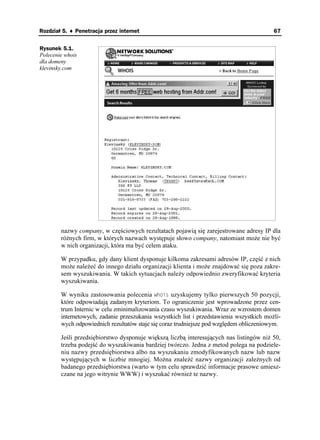 Rozdział 5. ♦ Penetracja przez internet                                                    67


Rysunek 5.1.
Polecenie whois
dla domeny
klevinsky.com




        nazwy company, w częściowych rezultatach pojawią się zarejestrowane adresy IP dla
        ró nych firm, w których nazwach występuje słowo company, natomiast mo e nie być
        w nich organizacji, która ma być celem ataku.

        W przypadku, gdy dany klient dysponuje kilkoma zakresami adresów IP, część z nich
        mo e nale eć do innego działu organizacji klienta i mo e znajdować się poza zakre-
        sem wyszukiwania. W takich sytuacjach nale y odpowiednio zweryfikować kryteria
        wyszukiwania.

        W wyniku zastosowania polecenia YJQKU uzyskujemy tylko pierwszych 50 pozycji,
        które odpowiadają zadanym kryteriom. To ograniczenie jest wprowadzone przez cen-
        trum Internic w celu zminimalizowania czasu wyszukiwania. Wraz ze wzrostem domen
        internetowych, zadanie przeszukania wszystkich list i przedstawienia wszystkich mo li-
        wych odpowiednich rezultatów staje się coraz trudniejsze pod względem obliczeniowym.

        Jeśli przedsiębiorstwo dysponuje większą liczbą interesujących nas listingów ni 50,
        trzeba podejść do wyszukiwania bardziej twórczo. Jedna z metod polega na podziele-
        niu nazwy przedsiębiorstwa albo na wyszukaniu zmodyfikowanych nazw lub nazw
        występujących w liczbie mnogiej. Mo na znaleźć nazwy organizacji zale nych od
        badanego przedsiębiorstwa (warto w tym celu sprawdzić informacje prasowe umiesz-
        czane na jego witrynie WWW) i wyszukać równie te nazwy.
 