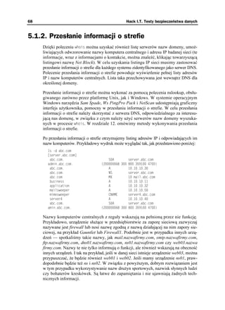 68                                                  Hack I.T. Testy bezpieczeństwa danych


5.1.2. Przesłanie informacji o strefie
     Dzięki poleceniu YJQKU mo na uzyskać równie listę serwerów nazw domeny, umo -
     liwiających odwzorowanie nazwy komputera centralnego i adresu IP badanej sieci (te
     informacje, wraz z informacjami o kontakcie, mo na znaleźć, klikając towarzyszącą
     listingowi nazwę Net Block). W celu uzyskania listingu IP sieci musimy zastosować
     przesłanie informacji o strefie dla ka dego systemu zidentyfikowanego jako serwer DNS.
     Polecenie przesłania informacji o strefie powoduje wyświetlenie pełnej listy adresów
     IP i nazw komputerów centralnych. Lista taka przechowywana jest wewnątrz DNS dla
     określonej domeny.

     Przesłanie informacji o strefie mo na wykonać za pomocą polecenia nslookup, obsłu-
     giwanego zarówno przez platformę Unix, jak i Windows. W systemie operacyjnym
     Windows narzędzia Sam Spade, Ws PingPro Pack i NetScan udostępniają graficzny
     interfejs u ytkownika, pomocny w przesłaniu informacji o strefie. W celu przesłania
     informacji o strefie nale y skorzystać z serwera DNS, odpowiedzialnego za interesu-
     jącą nas domenę, w związku z czym nale y u yć serwerów nazw domeny wyszuka-
     nych w procesie YJQKU. W rozdziale 12. omówimy metody wykonywania przesłania
     informacji o strefie.

     Po przesłaniu informacji o strefie otrzymujemy listing adresów IP i odpowiadających im
     nazw komputerów. Przykładowy wydruk mo e wyglądać tak, jak przedstawiono poni ej:
       U F CDEEQO
       =UGTXGTCDEEQO?
        CDEEQO                          5#        UGTXGTCDEEQO
       CFOKPCDEEQO                 
    
        CDEEQO                          #          
        CDEEQO                          05         UGTXGTCDEEQO
        CDEEQO                           /:          OCKNCDEEQO
        DWUKPGUU                          #          
        CRRNKECVKQP                       #          
        OCKNUYGGRGT                       #          
        OKOGUYGGRGT                       %0#/'      UGTXGTCDEEQO
        UGTXGT                           #          
        CDEEQO                          5#        UGTXGTCDEEQO
       COKPCDEEQO                  
    

     Nazwy komputerów centralnych z reguły wskazują na pełnioną przez nie funkcję.
     Przykładowo, urządzenie słu ące w przedsiębiorstwie za zaporę sieciową zazwyczaj
     nazywane jest firewall lub nosi nazwę zgodną z nazwą działającej na nim zapory sie-
     ciowej, na przykład Gauntlet lub Firewall1. Podobnie jest w przypadku innych urzą-
     dzeń — spotkaliśmy takie nazwy, jak mail.nazwafirmy.com, smtp.nazwafirmy.com,
     ftp.nazwafirmy.com, dns01.nazwafirmy.com, ns01.nazwafirmy.com czy web03.nazwa
     firmy.com. Nazwy te nie tylko informują o funkcji, ale równie wskazują na obecność
     innych urządzeń. I tak na przykład, jeśli w danej sieci istnieje urządzenie web03, mo na
     przypuszczać, e będzie równie web01 i web02. Jeśli mamy urządzenie ns01, praw-
     dopodobnie będzie te ns i ns02. W związku z powy szym, dobrym rozwiązaniem jest
     w tym przypadku wykorzystywanie nazw dru yn sportowych, nazwisk słynnych ludzi
     czy bohaterów kreskówek. Są łatwe do zapamiętania i nie ujawniają adnych tech-
     nicznych informacji.
 