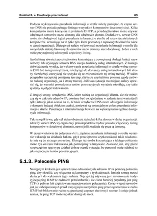 Rozdział 5. ♦ Penetracja przez internet                                                         69


        Podczas wykonywania przesłania informacji o strefie nale y pamiętać, e często ser-
        wer DNS nie posiada pełnego listingu wszystkich komputerów docelowej sieci. Kilka
        komputerów mo e korzystać z protokołu DHCP, a przedsiębiorstwo mo e u ywać
        odrębnych serwerów nazw domeny dla odrębnych domen. Dodatkowo, serwer DNS
        mo e nie obsługiwać ądań przesłania informacji o strefie od nieuwierzytelnionych
        komputerów, zezwalając na to tylko tym, które pochodzą z zapasowych serwerów nazw
        w danej organizacji. Dlatego te nale y wykonywać przesłanie informacji o strefie dla
        wszystkich zidentyfikowanych serwerów nazw domeny sieci docelowej. Jeden z nich
        mo e przynajmniej udostępnić częściowy listing.

        Spotkaliśmy równie przedsiębiorstwa korzystające z zewnętrznej obsługi funkcji nazw
        domeny lub u ywające serwera DNS swego dostawcy usług internetowych. Z naszego
        doświadczenia wynika, e wykonywanie przesłania informacji o strefie wobec serwe-
        ra DNS lub innego urządzenia, nale ącego do dostawcy usług internetowych lub stro-
        ny niezale nej, zazwyczaj nie spotyka się ze zrozumieniem tej strony trzeciej. W takim
        przypadku najczęściej pomijamy ten etap, chyba e uzyskaliśmy pisemną zgodę zarów-
        no badanej organizacji, jak i strony trzeciej. Jeśli taka sytuacja ma miejsce, nale y upew-
        nić się, e warunki prowadzenia testów penetracyjnych wyraźnie określają, czy takie
        systemy są objęte testowaniem.

        Z drugiej strony, urządzenia DNS, które nale ą do organizacji klienta, ale nie miesz-
        czą się w zakresie adresów IP, powinny być uwzględniane w zadaniu testowania (jeśli
        tylko istnieje jakaś szansa na to, e takie urządzenie DNS mo e udostępnić informacje
        o domenie będącej obiektem ataku), poniewa są potencjalnym celem przesłania infor-
        macji o strefie. Penetracja z internetu bazuje bowiem na wykorzystaniu ogólnie dostęp-
        nych informacji.

        Tak na ogół bywa, gdy cel ataku obejmuje jedną lub kilka domen w du ej organizacji.
        Główny serwer DNS tej organizacji prawdopodobnie będzie posiadał częściowy listing
        komputerów w docelowej domenie, nawet jeśli znajduje się poza tą domeną.

        W przeciwieństwie do polecenia YJQKU, ądanie przesłania informacji o strefie wyraź-
        nie wskazuje na działanie hakera, gdy przeciętnemu u ytkownikowi takie wiadomo-
        ści nie są do niczego potrzebne. Dlatego te osoba korzystająca z takiego polecenia
        mo e być od razu traktowana jak potencjalny włamywacz. Zalecane jest, aby przed
        rozpoczęciem tego typu działań dobrze ocenić sytuację, bo personel mo e odebrać to
        jak rozpoczęcie testów penetracyjnych.


5.1.3. Polecenie PING
        Następnym krokiem jest sprawdzenie odnalezionych adresów IP za pomocą polecenia
        ping, aby określić, czy włączone są komputery o tych adresach. Istnieje szereg metod
        słu ących do wykonania tego zadania. Najczęściej u ywaną jest zastosowanie trady-
        cyjnego ping ICMP (z ądaniem potwierdzenia), ale coraz bardziej popularny jest ping
        TCP (z pełnym lub częściowym negocjowaniem połączenia). Coraz więcej serwerów
        jest ju zabezpieczanych przed tradycyjnym narzędziem ping przez ograniczenia w ruchu
        ICMP lub blokowanie ruchu na granicznej zaporze sieciowej i ruterze. Istnieje jednak
        szansa, e ping TCP mo e uzyskać dostęp do sieci.
 