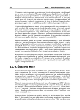 70                                                  Hack I.T. Testy bezpieczeństwa danych


     W ostatnim czasie organizacje coraz skuteczniej blokują polecenie ping, a środki zarad-
     cze są coraz powszechniejsze. Mo na z du ą dozą prawdopodobieństwa zało yć, e
     komputer, wysyłający potwierdzenie na ądanie ICMP, jest czynny, jednak fakt, e
     komputer nie wysyła takiego potwierdzenia, wcale nie musi oznaczać, e jest wyłą-
     czony. Mo e być wyłączony, ale mo e mieć równie miejsce filtrowanie ruchu ICMP
     do tego komputera i polecenie ping po prostu do niego nie dociera. Urządzenia zabez-
     pieczające mogą równie wysyłać fałszywe odpowiedzi na ądanie potwierdzenia.

     W zale ności od zakładanego stopnia wykorzystania narzędzia ping, mo na u yć ró -
     nych metod, aby fakt posługiwania się nim ukryć przed systemem wykrywania włamań,
     który mo e monitorować ruch w sieci. Metody te omówimy dokładnie w rozdziale 12.,
     w części poświęconej narzędziu Nmap, warto jednak ju teraz wspomnieć, e przydatne
     jest losowe wybieranie kolejności adresów IP, zmienianie czasu między wysyłaniem
     kolejnych pakietów ping, jak równie dzielenie adresów IP na grupy (jest to najbardziej
     u yteczne w przypadku du ej liczby komputerów, powy ej 100).

     Program ping mo na znaleźć w większości systemów operacyjnych i mo e być urucha-
     miany przy u yciu wielu narzędzi. Jednym z najpopularniejszych jest Nmap, w związku
     z jego konfiguracją, łatwością u ywania oraz szeregiem innych funkcji, jakie posiada
     (ping TCP, skanowanie portów, rozpoznawanie systemów operacyjnych). W środowi-
     sku Windows dobrymi narzędziami słu ącymi do tego celu są Pinger i Ws PingPro Pack
     (opracowywana jest równie wersja Nmap). Pinger słu y wyłącznie do wykonywania
     operacji ping, natomiast Ws PingPro Pack oferuje jeszcze dodatkowe funkcje.

     Korzystanie z narzędzia ping zazwyczaj nie jest traktowane jako przejaw złych inten-
     cji, mających na celu włamanie do systemu. Jednak nadu ywanie tego narzędzia mo e
     być bardzo irytujące lub nawet szkodliwe. Wystarczy wysyłać to polecenie do ka dego
     urządzenia w sieci klasy C co 30 sekund przez 8 godzin, aby zobaczyć, jak bardzo
     wpływa to na przepustowość.


5.1.4. Śledzenie trasy
     W celu określenia zarysu mapy architektury sieci, sprawdzamy trasy do kilku działa-
     jących komputerów. Jest to dosyć mudna praca, ale pomaga zidentyfikować rutery,
     zapory sieciowe, urządzenia wyrównywania obcią enia oraz inne urządzenia, znajdują-
     ce się na obrze u badanej sieci. Pozwala równie rozpoznać komputery w odrębnych
     segmentach. Komputery w oddzielnych segmentach mogą być zarządzane przez ró ne
     osoby, a ich relacja zaufania mo e być wykorzystana do włamania się do systemu.

     Śledzenie trasy pozwala na określenie drogi, jaką pokonują pakiety ICMP z kompu-
     tera lokalnego (gdzie wykonywane jest polecenie) do komputera docelowego. Polecenie
     jest dostępne z wiersza poleceń zarówno w systemie Unix (VTCEGTQWVG), jak i Windows
     (VTCEGTV). Narzędzie VisualRoute, dostępne na platformie Windows, wykonuje tę samą
     usługę i dodatkowo odwzorowuje uzyskaną trasę na mapie świata (VisualRoute oma-
     wiamy w rozdziale 12.).

     Przeprowadzamy śledzenie trasy na kilku adresach IP w tym samym bloku adresów
     klasy C, aby sprawdzić, czy wszystkie pakiety przebywają tę samą drogę. Interesują nas
     przeskoki mające miejsce bezpośrednio przed naszym celem. Takie przeskoki mogą
 