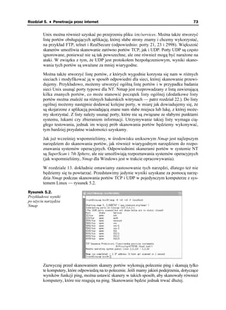 Rozdział 5. ♦ Penetracja przez internet                                                      73


        Unix mo na równie uzyskać po przejrzeniu pliku /etc/services. Mo na tak e stworzyć
        listę portów obsługujących aplikację, której słabe strony znamy i chcemy wykorzystać,
        na przykład FTP, telnet i RealSecure (odpowiednio: porty 21, 23 i 2998). Większość
        skanerów umo liwia skanowanie zarówno portów TCP, jak i UDP. Porty UDP są często
        ignorowane, poniewa nie są tak powszechne, ale one równie mogą być nara one na
        ataki. W związku z tym, e UDP jest protokołem bezpołączeniowym, wyniki skano-
        wania tych portów są uwa ane za mniej wiarygodne.

        Mo na tak e stworzyć listę portów, z których wygodnie korzysta się nam w ró nych
        sieciach i modyfikować ją w sposób odpowiedni dla sieci, której skanowanie przewi-
        dujemy. Przykładowo, mo emy utworzyć ogólną listę portów i w przypadku badania
        sieci Unix usunąć porty typowe dla NT. Nmap jest rozprowadzany z listą zawierającą
        kilka znanych portów, co mo e stanowić początek listy ogólnej (dodatkowe listy
        portów mo na znaleźć na ró nych hakerskich witrynach — patrz rozdział 22.). Do listy
        ogólnej mo emy następnie dodawać kolejne porty, w miarę jak dowiadujemy się, e
        są skojarzone z aplikacją posiadającą znane nam słabe miejsca lub lukę, z której mo e-
        my skorzystać. Z listy nale y usunąć porty, które nie są związane ze słabymi punktami
        systemu, lukami czy zbieraniem informacji. Utrzymywanie takiej listy wymaga cią-
        głego testowania, jednak im więcej prób skanowania portów będziemy wykonywać,
        tym bardziej przydatne wiadomości uzyskamy.

        Jak ju wcześniej wspomnieliśmy, w środowisku uniksowym Nmap jest najlepszym
        narzędziem do skanowania portów, jak równie wiarygodnym narzędziem do rozpo-
        znawania systemów operacyjnych. Odpowiednimi skanerami portów w systemie NT
        są SuperScan i 7th Sphere, ale nie umo liwiają rozpoznawania systemów operacyjnych
        (jak wspomnieliśmy, Nmap dla Windows jest w trakcie opracowywania).

        W rozdziale 13. dokładnie omawiamy zastosowanie tych narzędzi, dlatego te nie
        będziemy się tu powtarzać. Przedstawimy jedynie wyniki uzyskane za pomocą narzę-
        dzia Nmap podczas skanowania portów TCP i UDP w pojedynczym komputerze z sys-
        temem Linux — rysunek 5.2.

Rysunek 5.2.
Przykładowe wyniki
po u yciu narzędzia
Nmap




        Zazwyczaj przed skanowaniem skanery portów wykonują polecenie ping i skanują tylko
        te komputery, które odpowiedzą na to polecenie. Jeśli mamy jakieś podejrzenia, dotyczące
        wyników funkcji ping, mo na ustawić skanery w takich sposób, aby skanowały równie
        komputery, które nie reagują na ping. Skanowanie będzie jednak trwać dłu ej.
 