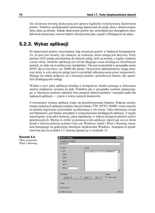 74                                                     Hack I.T. Testy bezpieczeństwa danych


        Ju od dawna kwestią dyskusyjną jest sprawa legalności wykonywania skanowania
        portów. Niektórzy profesjonaliści porównują skanowanie do jazdy ulicą i obserwowania,
        które okna są otwarte. Jednak skanowanie portów bez zezwolenia jest niewątpliwie dzia-
        łalnością nieetyczną i zawsze będzie odczytywane jako sygnał o zbli ającym się ataku.


5.2.3. Wykaz aplikacji
        Po skanowaniu portów otrzymujemy listę otwartych portów w badanych komputerach.
        To, e port jest otwarty, nie oznacza, e wskazuje, która usługa jest aktywna. Porty
        poni ej 1024 zostały przydzielone do ró nych usług i jeśli są otwarte, z reguły wiadomo
        czemu słu ą. Niektóre aplikacje ju od tak długiego czasu działają na określonych
        portach, e stało się to praktycznie standardem. Tak jest na przykład w przypadku portu
        65301 dla pcAnywhere czy 26000 dla Quake. Oczywiście administratorzy mogą zmie-
        niać porty w celu ukrycia usługi (jest to przykład zabezpieczenia przez niejawność).
        Dlatego te nale y połączyć się z otwartym portem i przechwycić banner, aby spraw-
        dzić działającą tam usługę.

        Wiedza o tym, jakie aplikacje działają w komputerze, bardzo pomaga w dokonaniu
        analizy podatności systemu na atak. Podobnie jak w przypadku systemu operacyjne-
        go, w internecie mo emy odnaleźć listę znanych słabych punktów i narzędzi ataku dla
         ądanych aplikacji — często z witryn samych dostawców.

        Z tworzeniem wykazu aplikacji wią e się przechwytywanie bannera. Podczas urucha-
        miania niektórych aplikacji (między innymi telnetu, FTP, HTTP, SNMP i wielu innych)
        na ekranie logowania wyświetlane są informacje o ich wersji. Taka informacja zwana
        jest bannerem i jest bardzo przydatna w rozpoznawaniu działających aplikacji. Z reguły
        rejestrujemy wszystkie bannery, jakie napotkamy w trakcie przeprowadzania testów
        penetracyjnych. Mo na to zrobić za pomocą wielu aplikacji, takich jak netcat, która
        działa z wiersza poleceń systemu Unix czy Windows; telnet i What’s Running, narzę-
        dzia bazującego na graficznym interfejsie u ytkownika Windows. Narzędzie to przed-
        stawione jest na rysunku 5.3. Szerzej opisano je w rozdziale 12.

Rysunek 5.3.
Okno programu
What’s Running
 