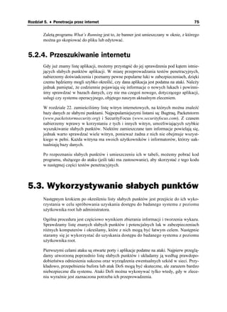 Rozdział 5. ♦ Penetracja przez internet                                                      75


        Zaletą programu What’s Running jest to, e banner jest umieszczany w oknie, z którego
        mo na go skopiować do pliku lub edytować.


5.2.4. Przeszukiwanie internetu
        Gdy ju znamy listę aplikacji, mo emy przystąpić do jej sprawdzenia pod kątem istnie-
        jących słabych punktów aplikacji. W miarę przeprowadzania testów penetracyjnych,
        nabierzemy doświadczenia i poznamy pewne popularne luki w zabezpieczeniach, dzięki
        czemu będziemy mogli szybko określić, czy dana aplikacja jest podatna na ataki. Nale y
        jednak pamiętać, e codziennie pojawiają się informacje o nowych lukach i powinni-
        śmy sprawdzać w bazach danych, czy nie ma czegoś nowego, dotyczącego aplikacji,
        usługi czy systemu operacyjnego, objętego naszym aktualnym zleceniem.

        W rozdziale 22. zamieściliśmy listę witryn internetowych, na których mo na znaleźć
        bazy danych ze słabymi punktami. Najpopularniejszymi listami są: Bugtraq, Packetstorm
        (www.packetstormsecurity.org) i SecurityFocus (www.securityfocus.com). Z czasem
        nabierzemy wprawy w korzystaniu z tych i innych witryn, umo liwiających szybkie
        wyszukiwanie słabych punktów. Niektóre zamieszczane tam informacje powielają się,
        jednak warto sprawdzać wiele witryn, poniewa adna z nich nie obejmuje wszyst-
        kiego w pełni. Ka da witryna ma swoich u ytkowników i informatorów, którzy uak-
        tualniają bazy danych.

        Po rozpoznaniu słabych punktów i umieszczeniu ich w tabeli, mo emy pobrać kod
        programu, słu ącego do ataku (jeśli taki ma zastosowanie), aby skorzystać z tego kodu
        w następnej części testów penetracyjnych.



5.3. Wykorzystywanie słabych punktów
        Następnym krokiem po określeniu listy słabych punktów jest przejście do ich wyko-
        rzystania w celu spróbowania uzyskania dostępu do badanego systemu z poziomu
        u ytkownika root lub administratora.

        Ogólna procedura jest częściowo wynikiem zbierania informacji i tworzenia wykazu.
        Sprawdzamy listę znanych słabych punktów i potencjalnych luk w zabezpieczeniach
        ró nych komputerów i określamy, które z nich mogą być łatwym celem. Następnie
        staramy się je wykorzystać do uzyskania dostępu do badanego systemu z poziomu
        u ytkownika root.

        Pierwszymi celami ataku są otwarte porty i aplikacje podatne na ataki. Najpierw przeglą-
        damy utworzoną poprzednio listę słabych punktów i układamy ją według prawdopo-
        dobieństwa odniesienia sukcesu oraz wyrządzenia ewentualnych szkód w sieci. Przy-
        kładowo, przepełnienie bufora lub atak DoS mogą być skuteczne, ale zarazem bardzo
        niebezpieczne dla systemu. Ataki DoS mo na wykonywać tylko wtedy, gdy w zlece-
        niu wyraźnie jest zaznaczona potrzeba ich przeprowadzenia.
 