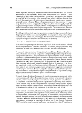 76                                                    Hack I.T. Testy bezpieczeństwa danych


     Bardzo popularną metodą jest przeprowadzanie ataku na serwer WWW. Jest to coraz
     powszechniej stosowana metoda przeniknięcia do atakowanej sieci. Jednym z często
     u ywanych narzędzi ataku jest Microsoft IIS MDAC/RDS, słu ące do wykorzystania
     serwera WWW IIS za pomocą pliku msadc.cll oraz usługi RDS (ang. Remote Data
     Service). Narzędzie to pozwala włamywaczowi na wykonanie w atakowanym kompute-
     rze pojedynczego polecenia. Z tego polecenia mo na skorzystać ponownie wówczas,
     kiedy chcemy zastosować serię pojedynczych poleceń, które razem mogą być u yte dla
     osiągnięcia ró nych celów, takich jak pobranie poufnych plików z atakowanego kom-
     putera i ustanowienie połączenia z innymi komputerami. U ycie dodatkowo polecenia
     ntuser pozwala u ytkownikowi na uzyskanie miejsca w lokalnej grupie administratorów.

     Do zdalnego wykorzystania tego słabego miejsca mo e posłu yć powszechnie dostępny
     skrypt napisany w Perlu, msdacExploit.pl (plik ten nie jest jedynym, który do tego słu y),
     kodowany przez hakera rain-forest puppy. Aby zastosować omawiany skrypt, wystar-
     czy wydać następujące polecenie (nie musimy być na dysku C):
       % RGT Z OUFCE'ZRNQKVRN J CVCMQYCP[ MQORWVGT

     Na ekranie naszego komputera powinien pojawić się znak zachęty wiersza poleceń
     atakowanego komputera. Znak ten umo liwia wykonanie jednego polecenia. Aby
     mo na było wykonać kilka poleceń, trzeba kilka razy uruchomić ten program.

     Po uzyskaniu nieuprawnionego dostępu do systemu zdalnego, dzięki mo liwości wy-
     dania polecenia w atakowanym komputerze bądź przez bezpośredni dostęp do rzeczy-
     wistego konta u ytkownika, natychmiast musimy zapisać wszystkie istotne informacje,
     czyli nazwę komputera i katalogu lub udziału, do którego uzyskaliśmy dostęp, nazwę
     komputera, z którego uzyskaliśmy dostęp, datę i godzinę oraz poziom dostępu. Musimy
     równie opisać lukę, przez którą udało nam się ten dostęp uzyskać. Następnie powin-
     niśmy przekazać te informacje badanej organizacji. Słu y to dwóm celom — po pierw-
     sze, organizacja zostaje poinformowana o zidentyfikowanych lukach, dzięki czemu
     mo e zająć się tym problemem, a po drugie, zabezpieczamy się przed ewentualnymi
     konsekwencjami prawnymi. Nawet w przypadku niezapowiedzianych testów powinni-
     śmy poinformować osobę, która wie o prowadzonych testach, e uzyskaliśmy dostęp,
     aby po wykryciu naszej działalności sprawa nie trafiła do sądu.

     Uzyskanie dostępu do jednego komputera nie musi jeszcze oznaczać zakończenia testów
     penetracyjnych. Jeśli zakres zlecenia jest szerszy, mo emy teraz zainstalować zestaw
     narzędzi, umo liwiających przeprowadzanie testów innych systemów z zaatakowane-
     go komputera. Nasz zestaw narzędzi ró ni się od zestawu u ywanego przez hakerów.
     Zestaw hakerów słu y do powtórnego włamania się do tego samego systemu w przy-
     szłości (przez utworzenie tylnego wejścia lub pozostawienie konia trojańskiego) czy
     te do wykonania ataków na inne komputery, na przykład przez atak DDoS.

     Zestaw narzędzi konsultanta jest dostosowany do systemu operacyjnego atakowanych
     komputerów, jakie mo emy spotkać podczas testów penetracyjnych. Zazwyczaj zestaw
     ten obejmuje takie narzędzia jak netcat, programy do łamania haseł, oprogramowanie do
     zdalnego sterowania, sniffery i narzędzia do pozyskiwania informacji. Często, co wynika
     z charakteru połączenia, lepsze są narzędzia wiersza poleceń. Jeśli zainstalowany jest pro-
     gram zdalnego sterowania, na przykład pcAnywhere czy Virtual Network Computing
     (VNC), mo na korzystać z narzędzi graficznego interfejsu u ytkownika. W przeciwnym
 