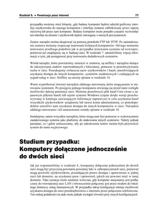 Rozdział 5. ♦ Penetracja przez internet                                                    77


        przypadku mo emy mieć kłopoty, gdy badany komputer będzie odsyłał graficzny inter-
        fejs u ytkownika do naszego komputera i interfejs zostanie zablokowany przez zaporę
        sieciową lub przez sam komputer. Badany komputer mo e ponadto czasami wyświetlać
        ten interfejs na ekranie i u ytkownik będzie ostrzegany o naszych poczynaniach.

        Zestaw narzędzi mo na skopiować za pomocą protokołu FTP lub TFTP. Po zainstalowa-
        niu zestawu mo emy rozpocząć testowanie kolejnych komputerów. Od tego momentu
        testowanie przebiega podobnie jak w przypadku testowania systemu od wewnątrz,
        poniewa ju znajdujemy się w badanej sieci. W rozdziale 7. zamieściliśmy więcej infor-
        macji o tym, jak postępować przy testowaniu dodatkowych systemów.

        Wśród narzędzi, które powinniśmy umieścić w zestawie, są sniffery i narzędzia słu ące
        do odczytywania znaków wprowadzanych z klawiatury, pomocne w przechwytywaniu
        ruchu w sieci. Poszukujemy zwłaszcza nazw u ytkowników i haseł, umo liwiających
        uzyskanie dostępu do innych komputerów, systemów modemowych i czekających na
        sygnał usług w sieci. Sniffery są szerzej opisane w rozdziale 14.

        Warto wypróbować równie narzędzia zdalnego sterowania, które mogą pomóc w ste-
        rowaniu systemem. Po przejęciu jednego komputera otwierają się przed nami rozległe
        mo liwości dalszej penetracji sieci. Mo emy przechwycić plik haseł Unix (wraz z za-
        pasowym plikiem haseł) lub rejestr systemu Windows (często dzięki wersji przecho-
        wywanej w katalogu zawierającym informacje naprawcze) w celu uzyskania haseł
        wszystkich u ytkowników urządzenia lub nawet konta administratora, co prawdopo-
        dobnie umo liwi nam uzyskanie dostępu do innych komputerów w sieci. Narzędzia
        zdalnego sterowania i ich zastosowanie zostały opisane w rozdziale 18.

        Instalujemy zatem wszystkie narzędzia, które mogą nam być pomocne w wykorzystaniu
        zaatakowanego systemu jako platformy do atakowania innych systemów. Nale y jednak
        pamiętać, co i gdzie umieszczamy, aby po zakończeniu testów mo na było przywrócić
        system do stanu wyjściowego.



Studium przypadku:
Komputery dołączone jednocześnie
do dwóch sieci
        Jak ju wspomnieliśmy w rozdziale 4., komputery dołączone jednocześnie do dwóch
        sieci mogą być przyczyną powstania powa nej luki w zabezpieczeniach sieci, poniewa
        mogą pozwolić u ytkownikom, posiadającym prawo dostępu i uprawnienia w jednej
        sieci lub domenie, na uzyskanie praw i uprawnień, jakich nie powinni mieć w innej
        domenie. Taka sytuacja mo e zaistnieć wówczas, gdy komputer stacjonarny jest podłą-
        czony do wewnętrznej sieci LAN i równocześnie połączony jest przez modem do lokal-
        nego dostawcy usług internetowych. W przypadku takiej konfiguracji istnieje mo liwość
        uzyskania dostępu do sieci przedsiębiorstwa z internetu przez połączenie telefoniczne.
        Ten rodzaj podatności na atak mo e jednak wystąpić równie przy innych konfiguracjach.
 