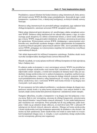 78                                                  Hack I.T. Testy bezpieczeństwa danych


     Przykładowo, naszym klientem był kiedyś dostawca usług internetowych, który prowa-
     dził równie serwery WWW dla kilku tysięcy przedsiębiorstw. Korzystał do tego z setek
     komputerów z systemem Unix, o identycznej konfiguracji, na których działały serwery
     Netscape.

     Dostawca usług internetowych nie prowadził pełnego zarządzania, jego zadaniem była
     obsługa komputerów, natomiast serwerami WWW zarządzali sami klienci.

     Pakiet usługi obejmował język skryptowy tcl, umo liwiający zdalne zarządzanie serwe-
     rami WWW. Dostawca usług internetowych nie zdawał sobie sprawy z tego, e wyko-
     rzystując język skryptowy tcl, dobrze zorientowani klienci, a nawet osoby odwiedza-
     jące witryny WWW, mogą prowadzić działalność, do której z pewnością nie powinny
     być uprawnione. Wykorzystanie serwera WWW, działającego z uprawnieniami u yt-
     kownika root, umo liwiało uzyskanie dostępu z takimi uprawnieniami do komputerów
     za pomocą ró nych specjalnie opracowanych adresów URL. Jest to przykład ataku na
     serwer WWW, polegający na wykorzystaniu niepełnej lub niewłaściwej weryfikacji
     wprowadzanych danych.

     Taki układ doprowadził do infiltracji komputera centralnego. Podobne skutki mo e
     wywołać nieodpowiednie skonfigurowanie serwera Microsoft IIS.

     Okazało się jednak, e wy ej opisana mo liwość infiltracji komputera nie była największą
     luką w badanej sieci.

     Po udanym ataku na komputer w sieci zawierającej serwery WWW (na przykład po
     uzyskaniu dostępu u ytkownika root) mo na było zainstalować w tym komputerze
     odpowiedni zestaw narzędzi, a wśród nich narzędzia do łamania haseł. Gdy ju uzy-
     skaliśmy dostęp u ytkownika root w jednym komputerze, mogliśmy zaobserwować,
       e sieć była połączona z inną siecią, u ywaną do obsługi ró nych systemów handlo-
     wych przedsiębiorstwa dostawcy usług internetowych. Co więcej, odkryliśmy, e nie-
     którzy u ytkownicy sieci z serwerami WWW mieli konta równie w tej drugiej sieci
     i korzystali z tych samych haseł.

     W tym momencie nie było adnych problemów z uzyskaniem dostępu do drugiej sieci,
     poniewa istniały konta z tą samą nazwą u ytkownika i tym samym hasłem w obu
     sieciach, dzięki czemu mo na było ponownie skopiować i zainstalować zestaw narzędzi.

     Następnie odkryliśmy, e jeden z komputerów w tej drugiej sieci był połączony z trze-
     cią siecią. Była to sieć wewnętrzna, u ywana do obsługi księgowości, utrzymywania
     bazy danych klientów i innych bardzo cennych informacji. Ta sieć miała funkcjonować
     jako niezale na sieć wewnętrzna. Przez pomyłkę był do niej podłączony jeden kom-
     puter. Udało się go odnaleźć dzięki odkryciu, e miał dwie karty NIC z adresami IP
     nale ącymi do dwóch ró nych zakresów adresów. Dlatego te konta u ytkownika
     (i konto u ytkownika root) tego komputera uprawniały do działania w obu sieciach. Jak
     mo na się było spodziewać, konto u ytkownika root miało to samo hasło we wszyst-
     kich komputerach drugiej sieci, w związku z czym uzyskaliśmy dostęp u ytkownika
     root do wewnętrznej, głównej sieci organizacji.
 