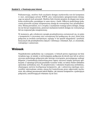 Rozdział 5. ♦ Penetracja przez internet                                                    79


        Podsumowując, mo liwe było uzyskanie dostępu u ytkownika root do komputera
        w sieci, zawierającej serwery WWW, przy wykorzystaniu oprogramowania istnieją-
        cego na samych tych serwerach. Mo liwe było równie przejście do drugiej sieci przez
        konta u ytkownika, posiadające te same nazwy i hasła. Odkrycie podwójnego połą-
        czenia pozwoliło uzyskać nieuprawniony dostęp do wewnętrznej sieci przedsiębior-
        stwa. Mo na powiedzieć, e w związku z uzyskaniem wa nego prawa dostępu, dostęp
        ten nie był ju nieuprawniony, poniewa mechanizm kontroli dostępu nie wstrzymał go
        lub nie rozpoznał jako nieuprawniony.

        W momencie, gdy członkowie zarządu przedsiębiorstwa zorientowali się, e jeden
        z komputerów w prywatnej sieci wewnętrznej był podłączony do sieci, która była
        połączona ze światem zewnętrznym, rujnując w ten sposób integralność i poufność
        krytycznych dla przedsiębiorstwa danych i informacji o klientach, byli, co zrozumiałe,
        wstrząśnięci i za enowani.


Wniosek
        Niejednokrotnie spotkaliśmy się z sytuacjami, w których pewne organizacje nie były
        świadome tego, e istniały w nich komputery podłączone do dwóch sieci lub e celowo
        u ywano podwójnego połączenia jako łatwego rozwiązania, pozwalającego uniknąć
        kłopotów z komunikacją (realizowaną przez zapory sieciowe) między pewnymi apli-
        kacjami. Z opisanego powy ej przykładu wyraźnie widać, e nale y bardzo dokładnie
        sprawdzać architekturę sieci. Po projektowaniu i wdra aniu bezpiecznej architektury,
        obejmującej zarówno konfigurację komputerów, jak i całościową topologię sieci,
        wszelkie wprowadzane zmiany muszą być kontrolowane przez odpowiedni mecha-
        nizm, aby uniknąć powstawania takich błędów, jak istnienie komputerów o podwójnym
        połączeniu, umo liwiających włamanie się do sieci.
 