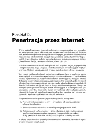 Rozdział 5.
Penetracja przez internet
   W tym rozdziale zaczniemy omawiać ogólne procesy, mające miejsce przy prowadze-
   niu testów penetracyjnych, jakie udało nam się opracować w trakcie naszych doświad-
   czeń. Proponowane procedury nie są oczywiście jedynymi, jakie mo na stosować i stale
   pracujemy nad udoskonaleniem naszych metod, niemniej jednak chcielibyśmy tu pod-
   kreślić, e przedstawione techniki stanowią skuteczny środek prowadzący do infiltra-
   cji sieci i umo liwiający skuteczne zbadanie jej zabezpieczeń.

   Przedstawiona tu metoda badania zabezpieczeń sieci na pewno nie jest jedyną mo liwą
   i inni profesjonaliści mogą korzystać z metod odmiennych, równie dających pozytyw-
   ne wyniki. Mo emy jednak zapewnić, e nasza metoda jest sprawdzona i skuteczna.

   Korzystanie z dobrze określonej, spójnej metodyki pozwala na prowadzenie testów
   penetracyjnych z zachowaniem odpowiedniego poziomu dokładności. Zawodowi kon-
   sultanci, wynajmowani do przeprowadzania testów penetracyjnych, starają się włamać
   do badanej sieci w określonym czasie, zazwyczaj jest to kwestia tygodni lub nawet
   kilku dni. Inaczej sprawa przedstawia się w przypadku hakerów, którzy mogą poświęcić
   dowolną ilość czasu, starając się uzyskać dostęp administratora systemu. Dlatego te
   niezbędne jest u ywanie właściwych metod, pozwalających w określonym czasie sys-
   tematycznie sprawdzać znane słabe punkty i wyszukiwać luki w zabezpieczeniach.
   U ywanie tych samych metod ma jeszcze tę zaletę, e gwarantuje stały poziom wia-
   rygodności wyników uzyskiwanych w ró nych badaniach.

   Przeprowadzanie testów penetracyjnych mo na podzielić na trzy etapy:
     1. Tworzenie wykazu urządzeń w sieci — wyszukanie jak największej ilości
       informacji o celu ataku.
     2. Analiza podatności na atak — określenie potencjalnych metod ataku.
     3. Wykorzystywanie słabych punktów — próba włamania do sieci z zastosowaniem
       wyników analizy podatności na atak przy wykorzystaniu jak największej
       liczby sposobów atakowania, mo liwych do u ycia w określonym czasie.

   W dalszej części rozdziału opiszemy równie narzędzia najbardziej u yteczne w wyko-
   nywaniu przedstawionych zadań.
 