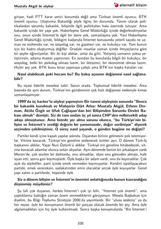 Mustafa Akgül ile söyleşi
giriyor, hadi PTT karar verici konumda değil ama Türksat önemli oyuncu, BTK
önemli oyuncu. Ulaştırma Bakanlığı şöyle ilginç bir durumda. Tanım olarak poli-
tikalardan sorumlu bakanlık, bilişimle ilgili politikaları hala üzerinde tutuyor. Ama
bakanlık içinde bir yapı yok. Haberleşme Genel Müdürlüğü içinde değerlendiriyorlar
onu, onun içinde İnternet’le ilgili bir daire yok, uzmanlaşma yok. Yani Haberleşme
Genel Müdürlüğü içinde, bildigim kadarıyla İnternet konusunda yeterli sayıda ne uz-
man ne mühendis var, ne sosyolog var, ne gazeteci var, ne hukukçu var. Yani bunun
için bir kadro oluşturmuş değiller. Oradaki insanlar zaman içinde ihtiyaçlarına göre
bir şeyler öğreniyorlar. Bir iki kişi aldılar, onlar da gitti. Yetişmiş uzmanın yoksa ye-
tiştirirsin, adama master yaptırırsın. En azından bu konularda bilgili bir hukukçu, bir
sosyolog, belki bir psikolog olması lazım, bir iletişimci, bir ekonomist olması lazım.
Hiçbir şey yok. BTK bunu biraz yapmaya çalıştı ama BTK’nın başka hataları var.
Nasıl olabilecek peki hocam bu? Bu bakış açısının değişmesi nasıl sağlana-
bilir?
Bu siyasi liderlik meselesi tabii. Sorun orada. Toplumsal liderlik meselesi. Ama
basında da aynı durum. Türkiye’nin gündeminin çok hızlı değişmesi nedeniyle kimse
uzmanlaşamıyor.
1999’da üç hacker’la söyleşi yapmıştım Bir tanesi söyleşinin sonunda “Bence
bir bakanlık kurulmalı ve Mahşerin Dört Atlısı: Mustafa Akgül, Ethem Der-
man, Attila Özgit ve Ufuk Çağlayan’dan biri Bilişimden Sorumlu Devlet Ba-
kanı olmalı” demişti. Siz de tam ondan üç yıl sonra CHP’den milletvekili aday
adayı olmuştunuz. Ama listede yer alma sorunu olunca, “bu Türkiye’nin bi-
lişim ve İnternet’e verdiği değerin bir yansımasıdır, değer verilmiyor” diyerek
seçimden çekilmiştiniz. O süreç nasıl yaşandı, o günden bugüne ne değişti?
Partiler kendi içine kapalı yapılar aslında. Dışarıdan birinin gelmesini pek istemiyor-
lar. Vitrine konacak, Türkiye’nin geneline seslenecek isimler ayrı. O dönem Türk-İş
başkanını aldılar, Yaşar Nuri Öztürk’ü aldılar. Türkiye’nin geneline hitabedecek, vit-
rine konacak adamlar olunca onları alıyorlar. Aynı dönemde benim bir arkadaşım vardı
Mersin’de, çok sevilen bir doktordu, onu almadılar, idare onu görevden almıştı, halk
isyan etti, sonra geri koymuşlardı. Öyle başka bir adam vardı, onu da koymadılar. Çok
açık da söylediler, parti içinde emek vermeden koymuyorlar. Kendini ispatlayacaksın
partide, emek vereceksin, sadakatinden emin olacaklar ancak öyle koyuyorlar. Genel
yapı zaten o partilerde, hepsinde öyle.
Siz o dönem bilişim ve İnternet’in önemini anlattığınızda bunun kavrandığını
düşünmüş müydünüz?
Şu lafı çok duyarsın, herkes İnternet’i çok iyi bilir, “İnternet çok önemli”, ama
yaptıklarına baktığın zaman önem vermediklerini görüyorsun. Mesela Başbakan için
diyelim, bu Bilgi Toplumu Stratejisi 2006’da yayımlandı. Bir “ulusa sesleniş” ya da
her neyse, öyle bir konuşmanın önemli bir parçası olacak önemde bir şey. Ama öyle
algılamadıkları için hiç öyle kullanılmadı. Sonra başka konuşmalarda “Biz İnternet’i
108
 