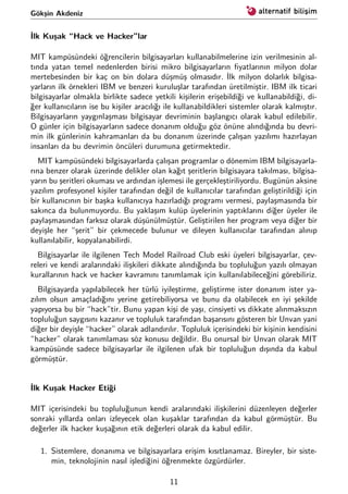 Gökşin Akdeniz
İlk Kuşak “Hack ve Hacker”lar
MIT kampüsündeki öğrencilerin bilgisayarları kullanabilmelerine izin verilmesinin al-
tında yatan temel nedenlerden birisi mikro bilgisayarların ﬁyatlarının milyon dolar
mertebesinden bir kaç on bin dolara düşmüş olmasıdır. İlk milyon dolarlık bilgisa-
yarların ilk örnekleri IBM ve benzeri kuruluşlar tarafından üretilmiştir. IBM ilk ticari
bilgisayarlar olmakla birlikte sadece yetkili kişilerin erişebildiği ve kullanabildiği, di-
ğer kullanıcıların ise bu kişiler aracılığı ile kullanabildikleri sistemler olarak kalmıştır.
Bilgisayarların yaygınlaşması bilgisayar devriminin başlangıcı olarak kabul edilebilir.
O günler için bilgisayarların sadece donanım olduğu göz önüne alındığında bu devri-
min ilk günlerinin kahramanları da bu donanım üzerinde çalışan yazılımı hazırlayan
insanları da bu devrimin öncüleri durumuna getirmektedir.
MIT kampüsündeki bilgisayarlarda çalışan programlar o dönemim IBM bilgisayarla-
rına benzer olarak üzerinde delikler olan kağıt şeritlerin bilgisayara takılması, bilgisa-
yarın bu şeritleri okuması ve ardından işlemesi ile gerçekleştiriliyordu. Bugünün aksine
yazılım profesyonel kişiler tarafından değil de kullanıcılar tarafından geliştirildiği için
bir kullanıcının bir başka kullanıcıya hazırladığı programı vermesi, paylaşmasında bir
sakınca da bulunmuyordu. Bu yaklaşım kulüp üyelerinin yaptıklarını diğer üyeler ile
paylaşmasından farksız olarak düşünülmüştür. Geliştirilen her program veya diğer bir
deyişle her “şerit” bir çekmecede bulunur ve dileyen kullanıcılar tarafından alınıp
kullanılabilir, kopyalanabilirdi.
Bilgisayarlar ile ilgilenen Tech Model Railroad Club eski üyeleri bilgisayarlar, çev-
releri ve kendi aralarındaki ilişkileri dikkate alındığında bu topluluğun yazılı olmayan
kurallarının hack ve hacker kavramını tanımlamak için kullanılabileceğini görebiliriz.
Bilgisayarda yapılabilecek her türlü iyileştirme, geliştirme ister donanım ister ya-
zılım olsun amaçladığını yerine getirebiliyorsa ve bunu da olabilecek en iyi şekilde
yapıyorsa bu bir “hack”tir. Bunu yapan kişi de yaşı, cinsiyeti vs dikkate alınmaksızın
topluluğun saygısını kazanır ve topluluk tarafından başarısını gösteren bir Unvan yani
diğer bir deyişle “hacker” olarak adlandırılır. Topluluk içerisindeki bir kişinin kendisini
“hacker” olarak tanımlaması söz konusu değildir. Bu onursal bir Unvan olarak MIT
kampüsünde sadece bilgisayarlar ile ilgilenen ufak bir topluluğun dışında da kabul
görmüştür.
İlk Kuşak Hacker Etiği
MIT içerisindeki bu topluluğunun kendi aralarındaki ilişkilerini düzenleyen değerler
sonraki yıllarda onları izleyecek olan kuşaklar tarafından da kabul görmüştür. Bu
değerler ilk hacker kuşağının etik değerleri olarak da kabul edilir.
1. Sistemlere, donanıma ve bilgisayarlara erişim kısıtlanamaz. Bireyler, bir siste-
min, teknolojinin nasıl işlediğini öğrenmekte özgürdürler.
11
 