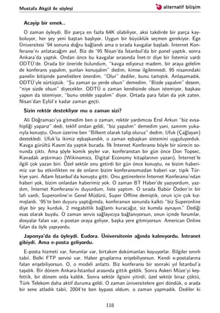 Mustafa Akgül ile söyleşi
Acayip bir emek..
O zaman öyleydi. Bir parça en fazla 64K olabiliyor, aksi takdirde bir parça kay-
boluyor, her şey yeni baştan başlıyor. Uygun bir büyüklük seçmen gerekiyor. Ege
Üniversitesi ’94 sonuna doğru bağlandı ama o sırada kavgalar başladı. İnternet Kon-
feransı’nı anlatacağım asıl. Biz de ‘95 Nisan’da İstanbul’da bir panel yaptık, sonra
Ankara’da yaptık. Ondan önce bu kavgalar sırasında İnet-tr diye bir listemiz vardı
ODTÜ’de. Orada bir öneride bulundum, “kavga ediyoruz madem, bir araya gelelim
de konferans yapalım, şunları konuşalım” dedim, kimse ilgilenmedi. 95 nisanındaki
panelin bitişinde panelistlere önerdim. “Olur” dediler, bunu tartıştık. Anlaşamadık,
ODTÜ’yle sürtüştük. “Şu zaman şu yerde olsun” demedim. “Bizde yapalım” desem,
“niye sizde olsun” diyecekler. ODTÜ o zaman kendisinde olsun istemiyor, başkası
yapsın da istemiyor, “bunu otelde yapalım” diyor. Ortada para falan da yok zaten.
Nisan’dan Eylül’e kadar zaman geçti.
Sizin rektör destekliyor mu o zaman sizi?
Ali Doğramacı’ya gitmedim ben o zaman, rektör yardımcısı Erol Arkun “biz evsa-
hipliği yaparız” dedi, teklif ondan geldi, “biz yapalım” demedim yani, sanırım yuka-
rıyla konuştu. Onun üzerine ben “Bilkent olarak talip oluruz” dedim, Ufuk (Çağlayan)
destekledi. Ufuk’la ikimiz eşbaşkandık, o zaman eşbaşkan sistemini uyguluyorduk.
Kavga gürültü Kasım’da yaptık burada. İlk İnternet Konferansı böyle bir sürecin so-
nunda çıktı. Ama şöyle komik şeyler var, konferanstan bir gün önce Don Topsec,
Kanadalı arştırmacı (Wikinomics, Digital Economy kitaplarının yazarı), İnternet’le
ilgili çok yazan biri. Özel sektör onu getirdi bir gün önce konuştu, ne bizim haberi-
miz var bu etkinlikten ne de onların bizim konferansımızdan haberi var, tipik Tür-
kiye yani. Adam İstanbul’da konuştu gitti. Onu getirenlerin İnternet Konferansı’ndan
haberi yok, bizim onlardan haberimiz yok. O zaman BT Haber’de yazıyordum, yaz-
dım, İnternet Konferansı’nı duyurdum, liste yaptım. O sırada Babür Özden’in bir
lafı vardı, Superonline’ın Genel Müdürü, Super Oﬄine demiştik, onun için çok kız-
mışlardı. ‘95’te ben duyuru yaptığımda, konferansın sonunda kalktı “biz Superonline
diye bir şey kurduk, 2 megabitlik bağlantı kuracağız, siz kumda oynayın.” Dediği
esas olarak buydu. O zaman servis sağlayıcıya bağlanıyorsun, onun içinde forumlar,
dosyalar falan var, e-postan oraya geliyor, başka yere gitmiyorsun. American Online
falan da öyle yapıyordu.
Japonya’da da öyleydi. Eudora. Üniversitenin ağında kalınıyordu. İntranet
gibiydi. Ama e-posta geliyordu.
E-posta hizmeti var, forumlar var, birtakım dokümanları koyuyorlar. Bilgiler sınırlı
tabii. Belki FTP servisi var. Haber gruplarına erişebiliyorsun. Kendi e-postalarına
falan erişebiliyorsun. O, o modeli anlattı. Biz konferansı bir sonraki yıl İstanbul’a
taşıdık. Bir dönem Ankara-İstanbul arasında gittik geldik. Sonra Askeri Müze’yi keş-
fettik, bir dönem orda kaldık. Sonra sektör ilgisini yitirdi, özel sektör biraz çöktü,
Türk Telekom daha aktif duruma geldi. O zaman üniversitelere geri döndük, o arada
bir sene atladık tabii, 2004’te ben bypass oldum, o zaman yapmadık. Dediler ki
118
 