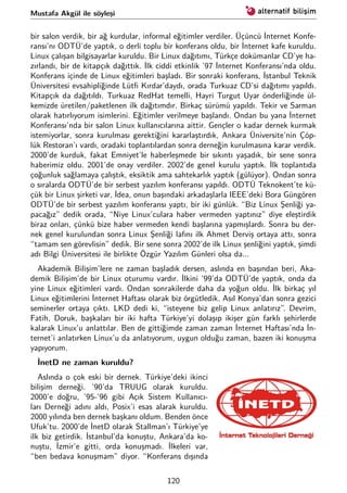 Mustafa Akgül ile söyleşi
bir salon verdik, bir ağ kurdular, informal eğitimler verdiler. Üçüncü İnternet Konfe-
ransı’nı ODTÜ’de yaptık, o derli toplu bir konferans oldu, bir İnternet kafe kuruldu.
Linux çalışan bilgisayarlar kuruldu. Bir Linux dağıtımı, Türkçe dokümanlar CD’ye ha-
zırlandı, bir de kitapçık dağıttık. İlk ciddi etkinlik ’97 İnternet Konferansı’nda oldu.
Konferans içinde de Linux eğitimleri başladı. Bir sonraki konferans, İstanbul Teknik
Üniversitesi evsahipliğinde Lütﬁ Kırdar’daydı, orada Turkuaz CD’si dağıtımı yapıldı.
Kitapçık da dağıtıldı. Turkuaz RedHat temelli, Hayri Turgut Uyar önderliğinde ül-
kemizde üretilen/paketlenen ilk dağıtımdır. Birkaç sürümü yapıldı. Tekir ve Sarman
olarak hatırlıyorum isimlerini. Eğitimler verilmeye başlandı. Ondan bu yana İnternet
Konferansı’nda bir salon Linux kullanıcılarına aittir. Gençler o kadar dernek kurmak
istemiyorlar, sonra kurulması gerektiğini kararlaştırdık, Ankara Üniversite’nin Çöp-
lük Restoran’ı vardı, oradaki toplantılardan sonra derneğin kurulmasına karar verdik.
2000’de kurduk, fakat Emniyet’le haberleşmede bir sıkıntı yaşadık, bir sene sonra
haberimiz oldu. 2001’de onay verdiler. 2002’de genel kurulu yaptık. İlk toplantıda
çoğunluk sağlamaya çalıştık, eksiktik ama sahtekarlık yaptık (gülüyor). Ondan sonra
o sıralarda ODTÜ’de bir serbest yazılım konferansı yapıldı. ODTÜ Teknokent’te kü-
çük bir Linux şirketi var, İdea, onun başındaki arkadaşlarla IEEE’deki Bora Güngören
ODTÜ’de bir serbest yazılım konferansı yaptı, bir iki günlük. “Biz Linux Şenliği ya-
pacağız” dedik orada, “Niye Linux’culara haber vermeden yaptınız” diye eleştirdik
biraz onları, çünkü bize haber vermeden kendi başlarına yapmışlardı. Sonra bu der-
nek genel kurulundan sonra Linux Şenliği lafını ilk Ahmet Derviş ortaya attı, sonra
“tamam sen görevlisin” dedik. Bir sene sonra 2002’de ilk Linux şenliğini yaptık, şimdi
adı Bilgi Üniversitesi ile birlikte Özgür Yazılım Günleri olsa da...
Akademik Bilişim’lere ne zaman başladık dersen, aslında en başından beri, Aka-
demik Bilişim’de bir Linux oturumu vardır. İlkini ‘99’da ODTÜ’de yaptık, onda da
yine Linux eğitimleri vardı. Ondan sonrakilerde daha da yoğun oldu. İlk birkaç yıl
Linux eğitimlerini İnternet Haftası olarak biz örgütledik. Asıl Konya’dan sonra gezici
seminerler ortaya çıktı. LKD dedi ki, “isteyene biz gelip Linux anlatırız”. Devrim,
Fatih, Doruk, başkaları bir iki hafta Türkiye’yi dolaşıp ikişer gün farklı şehirlerde
kalarak Linux’u anlattılar. Ben de gittiğimde zaman zaman İnternet Haftası’nda İn-
ternet’i anlatırken Linux’u da anlatıyorum, uygun olduğu zaman, bazen iki konuşma
yapıyorum.
İnetD ne zaman kuruldu?
Aslında o çok eski bir dernek. Türkiye’deki ikinci
bilişim derneği. ’90’da TRUUG olarak kuruldu.
2000’e doğru, ’95-’96 gibi Açık Sistem Kullanıcı-
ları Derneği adını aldı, Posix’i esas alarak kuruldu.
2000 yılında ben dernek başkanı oldum. Benden önce
Ufuk’tu. 2000’de İnetD olarak Stallman’ı Türkiye’ye
ilk biz getirdik. İstanbul’da konuştu, Ankara’da ko-
nuştu, İzmir’e gitti, orda konuşmadı. İlkeleri var,
“ben bedava konuşmam” diyor. “Konferans dışında
120
 