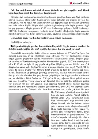 Mustafa Akgül ile söyleşi
Peki bu politikalara müdahil olmanın önünde ne gibi engeller var? Gerek
karşı taraftan gerek bu dernekler tarafından?
Birincisi, sivil toplumun bu süreçlere katılmasına genel bir direnç var. Sivil toplumla
işbirliği yapmak istemiyorlar. Siyasi partiler sıcak baksalar bile organik bir yapı ku-
ramıyorlar. Her ne kadar her siyasi partinin sivil toplumla ilgili bir başkan yardımcısı
varsa da onların hiçbiri bilişim sivil toplum örgütleriyle ya da özgür yazılımla ilgili
bir şey yapmıyor. Özgür yazılımı CHP biraz kullanmaya çalışıyor, MHP kullanıyor,
BDP’liler kullanıyor sanıyorum. Herkesin kendi önceliği olduğu için özgür yazılımla
ilgili bir görevleri yok, bırak komisyonu falan, böyle bir temas olmadı şimdiye kadar.
Dünyadaki özgür yazılım hareketini takip ediyor musunuz?
Edebildiğim kadarıyla...
Türkiye’deki özgür yazılım hareketinin dünyadaki özgür yazılım hareketi ile
ilişkileri nasıl, bağlar sıkı mı? Birlikte herhangi bir şey yapılıyor mu?
Dünyadaki kampanyaları takip ediyoruz, onlara katılıyoruz. 27 Mart’ta Open Do-
cument Günü var. O tip etkinlikleri takip ediyoruz. Yer yer Türkiye’deki gruplar
özgür yazılım gruplarının içinde, yerelleştirme çalışmalarının içinde. Değişik grup-
lar tarafından Türkiye’de özgür yazılım konferansları yapıldı. BSD’nin önerisiyle ya-
pıldı, PHP için de öyle bir şey yapılacak galiba. Küçük grupların ilişkileri var. Çok
düzgün bir yapısı yok, Türkiye’de kendi aramızda ilişkiler biraz zayıf. Yani LKD dı-
şında da küçük gruplar var. Onlarla LKD arasında da tam bir organik bağ kura-
madık. İnternet’in ve gençliğin getirdiği bir şey var, insanlar kimseye haber verme-
den ya da izin almadan bir grup kurup çalışabiliyor, bir özgür yazılım camiasının
parçası olabiliyor. Mint Grubu var, Türkiye’de birkaç bağımsız Linux geliştirme ça-
bası var. Denizli’de Truva Linux’u var. İstanbul diye bir çekirdek geliştirme projesi
var. Bunların her biri “ben yaparım” diye bağımsız hareket ediyor. Tamam bağımsız
olsunlar ama bir haberleşme çabasını gösterebilirler, onu LKD’nin yapması lazım,
yapamadık onu da. Dünyada da Linux International var, o da çok özel bir yapı.
Bir Türk onun yönetim kurulu üyesiydi,
hala da üyesi olabilir. Kişisel bağlantı-
larımız vardı, LKD kurulmadan önce,
bize “dernekleşin” diye önerileri vardı.
Oraya iletmek için bir izleme sistemi
yok, o yapılar henüz oluşturulmuş değil.
Biraz fazla bağımsız şeyler. Özgür ya-
zılımın belki özelliğinden dolayı, Linux
International’ın bir çatı yapısı yok. Tor-
valds’ın başında bulunduğu bir labora-
tuar var. Herkes kendi içinde bir şeyler
yapıyor ama, dünya ölçüsünde bir net-
work sözkonusu değil. Biz paramız ol-
madığı için gidemiyoruz, Linux konfe-
122
 