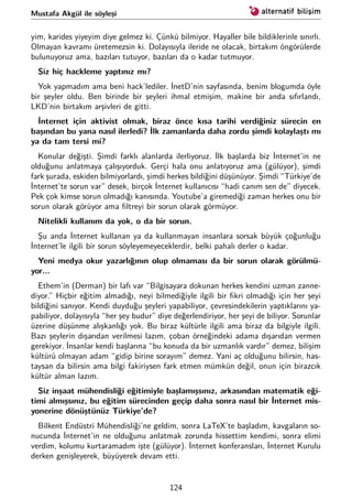 Mustafa Akgül ile söyleşi
yim, karides yiyeyim diye gelmez ki. Çünkü bilmiyor. Hayaller bile bildiklerinle sınırlı.
Olmayan kavramı üretemezsin ki. Dolayısıyla ileride ne olacak, birtakım öngörülerde
bulunuyoruz ama, bazıları tutuyor, bazıları da o kadar tutmuyor.
Siz hiç hackleme yaptınız mı?
Yok yapmadım ama beni hack’lediler. İnetD’nin sayfasında, benim blogumda öyle
bir şeyler oldu. Ben birinde bir şeyleri ihmal etmişim, makine bir anda sıfırlandı,
LKD’nin birtakım arşivleri de gitti.
İnternet için aktivist olmak, biraz önce kısa tarihi verdiğiniz sürecin en
başından bu yana nasıl ilerledi? İlk zamanlarda daha zordu şimdi kolaylaştı mı
ya da tam tersi mi?
Konular değişti. Şimdi farklı alanlarda ilerliyoruz. İlk başlarda biz İnternet’in ne
olduğunu anlatmaya çalışıyorduk. Gerçi hala onu anlatıyoruz ama (gülüyor), şimdi
fark şurada, eskiden bilmiyorlardı, şimdi herkes bildiğini düşünüyor. Şimdi “Türkiye’de
İnternet’te sorun var” desek, birçok İnternet kullanıcısı “hadi canım sen de” diyecek.
Pek çok kimse sorun olmadığı kanısında. Youtube’a giremediği zaman herkes onu bir
sorun olarak görüyor ama ﬁltreyi bir sorun olarak görmüyor.
Nitelikli kullanım da yok, o da bir sorun.
Şu anda İnternet kullanan ya da kullanmayan insanlara sorsak büyük çoğunluğu
İnternet’le ilgili bir sorun söyleyemeyeceklerdir, belki pahalı derler o kadar.
Yeni medya okur yazarlığının olup olmaması da bir sorun olarak görülmü-
yor...
Ethem’in (Derman) bir lafı var “Bilgisayara dokunan herkes kendini uzman zanne-
diyor.” Hiçbir eğitim almadığı, neyi bilmediğiyle ilgili bir ﬁkri olmadığı için her şeyi
bildiğini sanıyor. Kendi duyduğu şeyleri yapabiliyor, çevresindekilerin yaptıklarını ya-
pabiliyor, dolayısıyla “her şey budur” diye değerlendiriyor, her şeyi de biliyor. Sorunlar
üzerine düşünme alışkanlığı yok. Bu biraz kültürle ilgili ama biraz da bilgiyle ilgili.
Bazı şeylerin dışarıdan verilmesi lazım, çoban örneğindeki adama dışarıdan vermen
gerekiyor. İnsanlar kendi başlarına “bu konuda da bir uzmanlık vardır” demez, bilişim
kültürü olmayan adam “gidip birine sorayım” demez. Yani aç olduğunu bilirsin, has-
taysan da bilirsin ama bilgi fakiriysen fark etmen mümkün değil, onun için birazcık
kültür alman lazım.
Siz inşaat mühendisliği eğitimiyle başlamışsınız, arkasından matematik eği-
timi almışsınız, bu eğitim sürecinden geçip daha sonra nasıl bir İnternet mis-
yonerine dönüştünüz Türkiye’de?
Bilkent Endüstri Mühendisliği’ne geldim, sonra LaTeX’te başladım, kavgaların so-
nucunda İnternet’in ne olduğunu anlatmak zorunda hissettim kendimi, sonra elimi
verdim, kolumu kurtaramadım işte (gülüyor). İnternet konferansları, İnternet Kurulu
derken genişleyerek, büyüyerek devam etti.
124
 