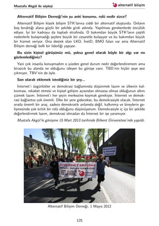 Mustafa Akgül ile söyleşi
Alternatif Bilişim Derneği’nin şu anki konumu, rolü nedir sizce?
Alternatif Bilişim klasik bilişim STK’larına ciddi bir alternatif oluşturdu. Onların
boş bıraktığı alana güçlü bir şekilde girdi aslında. Yapılması gerekenlerde öncülük
ediyor. İyi bir kadroyu da topladı etrafında. O bakımdan büyük STK’ların çeşitli
nedenlerle bulaşmadığı şeylere büyük bir cesaretle bulaşıyor ve bu bakımdan büyük
bir hizmet veriyor. Ona destek olan LKD, İnetD, BMO falan var ama Alternatif
Bilişim derneği belli bir liderliği yapıyor.
Bu sizin kişisel görüşünüz mü, yoksa genel olarak böyle bir algı var mı
gözlemlediğiniz?
Yani çok insanla konuşmadım o yüzden genel durum nedir değerlendiremem ama
birazcık bu alanda ne olduğunu izleyen bu görüşe varır. TBD’nin hiçbir şeye sesi
çıkmıyor, TBV’nin de öyle.
Son olarak eklemek istediğiniz bir şey...
İnternet’i özgürlükler ve demokrasi bağlamında düşünmek lazım ve ülkenin kal-
kınması, rekabet etmesi ve kişisel gelişim açısından olmazsa olmaz olduğunun altını
çizmek lazım. İnternet’i her şeyin merkezine koymak gerekiyor. İnternet ve demok-
rasi bağlantısı çok önemli. Ülke bir yere gidecekse, bu demokrasiyle olacak, İnternet
orada önemli bir araç, sadece demokratik anlamda değil, kalkınma ve bireylerin ge-
lişmesinde çok kritik bir rolü olduğunu düşünüyorum. Demokrasiyle iç içe bir şekilde
değerlendirmek lazım, demokrasi olmadan da İnternet bir işe yaramıyor.
Mustafa Akgül’le görüşme 15 Mart 2013 tarihinde Bilkent Üniversitesi’nde yapıldı.
Alternatif Bilişim Derneği, 1 Mayıs 2012
125
 