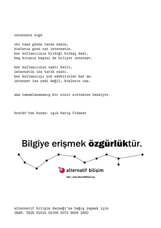internete övgü
iki tane gözün varsa senin,
binlerce gözü var internetin.
her kullanıcının bildiği birkaç kent,
beş kıtanın beşini de biliyor internet.
her kullanıcının vakti belli,
internetin ise tarih saati.
her kullanıcıyı yok edebilirler her an.
internet ise yedi değil, binlerce can.
ama tamamlanamamış bir sinir sistemine benziyor.
brecht’ten bozan: ışık barış fidaner
alternatif bilişim derneği’ne bağış yapmak için
IBAN: TR28 00015 00158 0072 9858 2660
 