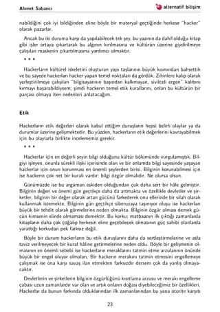 Ahmet Sabancı
nabildiğini çok iyi bildiğinden eline böyle bir materyal geçtiğinde herkese “hacker”
olarak pazarlar.
Ancak bu iki duruma karşı da yapılabilecek tek şey, bu yazının da dahil olduğu kitap
gibi işler ortaya çıkartarak bu algının kırılmasına ve kültürün üzerine giydirilmeye
çalışılan maskenin çıkartılmasına yardımcı olmaktır.
* * *
Hackerların kültürel iskeletini oluşturan yapı taşlarının büyük kısmından bahsettik
ve bu sayede hackerları hacker yapan temel noktaları da gördük. Zihinlere kalıp olarak
yerleştirilmeye çalışılan “bilgisayarının başından kalkmayan, sivilceli ergen” kalıbını
kırmayı başarabildiysem; şimdi hackerın temel etik kurallarını, onları bu kültürün bir
parçası olmaya iten nedenleri anlatacağım.
Etik
Hackerların etik değerleri olarak kabul ettiğim duruşların hepsi belirli olaylar ya da
durumlar üzerine gelişmektedir. Bu yüzden, hackerların etik değerlerini kavrayabilmek
için bu olaylarla birlikte incelememiz gerekir.
* * *
Hackerlar için en değerli şeyin bilgi olduğunu kültür bölümünde vurgulamıştık. Bil-
giyi işleyen, onunla sürekli ilişki içerisinde olan ve bir anlamda bilgi sayesinde yaşayan
hackerlar için onun korunması en önemli şeylerden birisi. Bilginin korunabilmesi için
ise hackerın çok net bir kuralı vardır: bilgi özgür olmalıdır. Ne olursa olsun.
Günümüzde ise bu argüman eskiden olduğundan çok daha sert bir hâle gelmiştir.
Bilginin değeri ve önemi gün geçtikçe daha da artmakta ve özellikle devletler ve şir-
ketler, bilginin bir değer olarak artan gücünü farkederek onu ellerinde bir silah olarak
kullanmak istemekte. Bilginin gün geçtikçe siberuzaya taşınıyor oluşu ise hackerları
büyük bir tehdit olarak görmelerine neden olmakta. Bilginin özgür olması demek gü-
cün kimsenin elinde olmaması demektir. Bu korku; matbaanın ilk çıktığı zamanlarda
kitapların daha çok çoğalıp herkesin eline geçebilecek olmasının güç sahibi olanlarda
yarattığı korkudan pek farksız değil.
Böyle bir durum hackerların bu etik duruşlarını daha da sertleştirmelerine ve asla
taviz verilmeyecek bir kural hâline getirmelerine neden oldu. Böyle bir gelişmenin ol-
masının en önemli sebebi ise hackerların meraklarını tatmin etme arzularının önünde
büyük bir engel oluyor olmaları. Bir hackerın merakını tatmin etmesini engellemeye
çalışmak ise ona karşı savaş ilan etmekten farksızdır dersem çok da yanlış olmaya-
caktır.
Devletlerin ve şirketlerin bilginin özgürlüğünü kısıtlama arzusu ve merakı engelleme
çabası uzun zamanlardır var olan ve artık onların doğası diyebileceğimiz bir özellikleri.
Hackerlar da bunun farkında olduklarından ilk zamanlarından bu yana otorite karşıtı
23
 