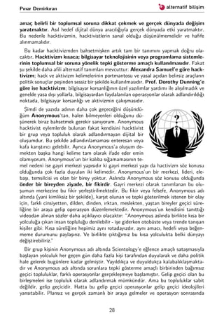 Pınar Demirkıran
amaç belirli bir toplumsal soruna dikkat çekmek ve gerçek dünyada değişim
yaratmaktır. Asıl hedef dijital dünya aracılığıyla gerçek dünyada etki yaratmaktır.
Bu nedenle hacktivizmin, hacktivistlerin sanal olduğu düşünülmemelidir ve haﬁfe
alınmamalıdır.
Bu kadar hacktivizmden bahsetmişken artık tam bir tanımını yapmak doğru ola-
caktır. Hacktivizm kısaca; bilgisayar teknolojisinin veya programlama sistemle-
rinin toplumsal bir soruna yönelik tepki gösterme amaçlı kullanılmasıdır. Fakat
şu şekilde daha aﬁli alternatif tanımları mevcuttur: Alexandra Samuel’e göre hack-
tivizm; hack ve aktivizm kelimelerinin portmantosu ve yasal açıdan belirsiz araçların
politik sonuçlar peşinden sessiz bir şekilde kullanılmasıdır. Prof. Dorothy Dunning’e
göre ise hacktivizm; bilgisayar korsanlığının özel yazılımlar yardımı ile alışılmadık ve
genelde yasa dışı yollarla, bilgisayardan faydalanılan operasyonlar olarak adlandırıldığı
noktada, bilgisayar korsanlığı ve aktivizmin çakışmasıdır.
Şimdi de yazıda adının daha çok geçeceğini düşündü-
ğüm Anonymous’tan, halen bilmeyenleri olduğunu dü-
şünerek biraz bahsetmek gerekir sanıyorum. Anonymous
hacktivist eylemlerde bulunan fakat kendisini hacktivist
bir grup veya topluluk olarak adlandırmayan dijital bir
oluşumdur. Bu şekilde adlandırılamaması enteresan veya
kafa karıştırıcı gelebilir. Ayrıca Anonymous’a oluşum de-
mekten başka hangi kelime tam olarak ifade eder emin
olamıyorum. Anonymous’un bir kalıba sığamamasının te-
mel nedeni ise gayri merkezi yapısıdır ki gayri merkezi yapı da hactivizm söz konusu
olduğunda çok fazla duyulan iki kelimedir. Anonymous’un bir merkezi, lideri, ele-
başı, temsilcisi vs olan bir birey yoktur. Aslında Anonymous söz konusu olduğunda
önder bir bireyden ziyade, bir ﬁkirdir. Gayri merkezi olarak tanımlanan bu olu-
şumun merkezine bu ﬁkir yerleştirilmektedir. Bu ﬁkir veya felsefe, Anonymous adı
altında (yani kimliksiz bir şekilde), karşıt olunan ve tepki gösterilmek istenen bir olay
için, farklı cinsiyetten, dilden, dinden, ırktan, meslekten, yaştan bireyler geçici süre-
liğine bir araya gelip operasyon düzenlemektedir. Anonymous’un kendisini tanıttığı
videodan alınan sözler daha açıklayıcı olacaktır: “Anonymous aslında birlikte kısa bir
yolculuğa çıkan insan topluluğu denilebilir - işe giderken otobüste veya trende tanışan
kişiler gibi: Kısa süreliğine hepimiz aynı rotadayızdır, aynı amacı, hedeﬁ veya beğen-
meme durumunu paylaşırız. Ve birlikte çıktığımız bu kısa yolculukta belki dünyayı
değiştirebiliriz.”
Bir grup kişinin Anonymous adı altında Scientology’e eğlence amaçlı sataşmasıyla
başlayan yolculuk her geçen gün daha fazla kişi tarafından duyularak ve daha politik
hale gelerek bugünlere kadar gelmiştir. Yayıldıkça ve duyuldukça kalabalıklaşmakta-
dır ve Anonymous adı altında sorunlara tepki gösterme amaçlı birbirinden bağımsız
geçici topluluklar, farklı operasyonlar gerçekleşmeye başlamıştır. Gelip geçici olan bu
birleşmeleri ise topluluk olarak adlandırmak mümkündür. Ama bu topluluklar sabit
değildir, gelip geçicidir. Hatta bu gelip geçici operasyonlar gelip geçici ideolojileri
yansıtabilir. Plansız ve gerçek zamanlı bir araya gelmeler ve operasyon sonrasında
28
 
