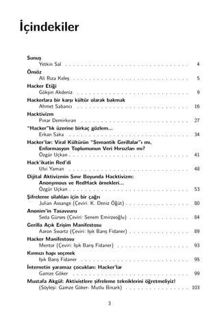 İçindekiler
Sunuş
Yetkin Sal . . . . . . . . . . . . . . . . . . . . . . . . . . . . . . . 4
Önsöz
Ali Rıza Keleş . . . . . . . . . . . . . . . . . . . . . . . . . . . . . 5
Hacker Etiği
Gökşin Akdeniz . . . . . . . . . . . . . . . . . . . . . . . . . . . . 9
Hackerlara bir karşı kültür olarak bakmak
Ahmet Sabancı . . . . . . . . . . . . . . . . . . . . . . . . . . . . 16
Hacktivizm
Pınar Demirkıran . . . . . . . . . . . . . . . . . . . . . . . . . . . 27
“Hacker”lık üzerine birkaç gözlem...
Erkan Saka . . . . . . . . . . . . . . . . . . . . . . . . . . . . . . 34
Hacker’lar: Viral Kültürün “Semantik Gerillalar”ı mı,
Enformasyon Toplumunun Veri Hırsızları mı?
Özgür Uçkan . . . . . . . . . . . . . . . . . . . . . . . . . . . . . . 41
Hack’ikatin Red’di
Ulvi Yaman . . . . . . . . . . . . . . . . . . . . . . . . . . . . . . 48
Dijital Aktivizmin Sınır Boyunda Hacktivizm:
Anonymous ve RedHack örnekleri...
Özgür Uçkan . . . . . . . . . . . . . . . . . . . . . . . . . . . . . . 53
Şifreleme silahları için bir çağrı
Julian Assange (Çeviri: K. Deniz Öğüt) . . . . . . . . . . . . . . . . 80
Anonim’in Tasavvuru
Seda Gürses (Çeviri: Senem Emirzeoğlu) . . . . . . . . . . . . . . . 84
Gerilla Açık Erişim Manifestosu
Aaron Swartz (Çeviri: Işık Barış Fidaner) . . . . . . . . . . . . . . . 89
Hacker Manifestosu
Mentor (Çeviri: Işık Barış Fidaner) . . . . . . . . . . . . . . . . . . 93
Kırmızı hapı seçmek
Işık Barış Fidaner . . . . . . . . . . . . . . . . . . . . . . . . . . . 95
İnternetin yaramaz çocukları: Hacker’lar
Gamze Göker . . . . . . . . . . . . . . . . . . . . . . . . . . . . . 99
Mustafa Akgül: Aktivistlere şifreleme tekniklerini öğretmeliyiz!
(Söyleşi: Gamze Göker- Mutlu Binark) . . . . . . . . . . . . . . . . 103
3
 