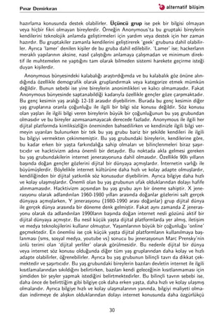 Pınar Demirkıran
hazırlama konusunda destek olabilirler. Üçüncü grup ise pek bir bilgisi olmayan
veya hiçbir ﬁkri olmayan bireylerdir. Örneğin Anonymous’ta bu gruptaki bireylerin
kendilerini teknolojik anlamda geliştirmeleri için yardım veya destek için her zaman
hazırdır. Bu gruptakiler zamanla kendilerini geliştirerek ‘geek’ grubuna dahil olabilir-
ler. Ayrıca ‘lamer’ denilen kişiler de bu gruba dahil edilebilir. ‘Lamer’ ise; hackerların
meraklı yapılarının aksine, nasıl çalıştığını anlamaya çalışmadan ve minimum direk-
tif ile muhtemelen ne yaptığını tam olarak bilmeden sistemi harekete geçirme isteği
duyan kişilerdir.
Anonymous bünyesindeki kalabalığı araştırdığımda ve bu kalabalık göz önüne alın-
dığında özellikle demograﬁk olarak gruplandırmak veya kategorize etmek mümkün
değildir. Bunun sebebi ise yine bireylerin anonimlikleri ve kalıcı olmamasıdır. Fakat
Anonymous bünyesinde saptanabildiği kadarıyla özellikle gençler göze çarpmaktadır.
Bu genç kesimin yaş aralığı 12-18 arasıdır diyebilirim. Burada bu genç kesimin diğer
yaş gruplarına oranla çoğunluğu ile ilgili bir bilgi söz konusu değildir. Söz konusu
olan yaşları ile ilgili bilgi veren bireylerin büyük bir çoğunluğunun bu yaş grubundan
olmasıdır ve bu bireyler azımsanamayacak derecede fazladır. Anonymous ile ilgili her
dijital platformda kimliksizliğin öneminden bahsedilirken ve kendinizle ilgili bilgi ver-
meyin uyarıları bulunurken bir tek bu yaş grubu bariz bir şekilde kendileri ile ilgili
bu bilgiyi vermekten çekinmemiştir. Bu yaş grubundaki bireylerin, kendilerine göre,
bu kadar erken bir yaşta farkındalığa sahip olmaları ve bilinçlenmeleri biraz şaşır-
tıcıdır ve hacktivizm adına önemli bir detaydır. Bu noktada akla gelmesi gereken
bu yaş grubundakilerin internet jenerasyonuna dahil olmasıdır. Özellikle 90lı yılların
başında doğan gençler gözlerini dijital bir dünyaya açmışlardır. İnternetin varlığı ile
büyümüşlerdir. Böylelikle internet kültürüne daha hızlı ve kolay adapte olmuşlardır,
kendiliğinden bir dijital yatkınlık söz konusudur diyebilirim. Ayrıca bilgiye daha hızlı
ve kolay ulaşmışlardır. Önemli olan bu yaş grubunun ufak olduklarından dolayı haﬁfe
alınmamasıdır. Hacktivizm açısından bu yaş grubu ayrı bir öneme sahiptir. X jene-
rasyonu olarak adlandırılan 1960-1980 yılları arasında doğanlar gözlerini salt gerçek
dünyaya açmışlarken, Y jenerasyonu (1980-1990 arası doğanlar) grup dijital dünya
ile gerçek dünya arasında bir döneme denk gelmiştir. Fakat aynı zamanda Z jeneras-
yonu olarak da adlandırılan 1990ların başında doğan internet nesli gözünü aktif bir
dijital dünyaya açmıştır. Bu nesil küçük yaşta dijital platformlarda yer almış, iletişim
ve medya teknolojilerini kullanır olmuştur. Yaşamlarının büyük bir çoğunluğu ‘online’
geçmektedir. En önemlisi ise çok küçük yaşta dijital platformların kullanılmaya baş-
lanması (sms, sosyal medya, youtube vs) sonucu bu jenerasyonun Marc Prensky’nin
ünlü terimi olan ‘dijital yerliler’ olarak görülmesidir. Bu nedenle dijital bir dünya
veya internet söz konusu olduğunda diğer tüm yaş gruplarından daha kolay ve hızlı
adapte olabilirler, öğrenebilirler. Ayrıca bu yaş grubunun bilinçli tavrı da dikkat çek-
mektedir ve şaşırtıcıdır. Bu yaş grubundaki bireylerin bazıları devletin internet ile ilgili
kısıtlamalarından sıkıldığını belirtirken, bazıları kendi geleceğinin kısıtlanmaması için
şimdiden bir şeyler yapmak istediğini belirtmektedirler. Bu bilinçli tavrın sebebi ise,
daha önce de belirttiğim gibi bilgiye çok daha erken yaşta, daha hızlı ve kolay ulaşmış
olmalarıdır. Ayrıca bilgiye hızlı ve kolay ulaşmalarının yanında, bilgiyi maliyeti olma-
dan indirmeye de alışkın olduklarından dolayı internet konusunda daha özgürlükçü
30
 