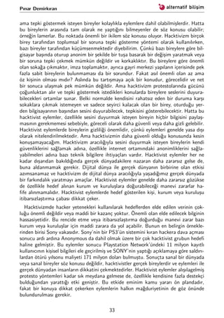 Pınar Demirkıran
ama tepki göstermek isteyen bireyler kolaylıkla eylemlere dahil olabilmişlerdir. Hatta
bu bireylerin arasında tam olarak ne yaptığını bilmeyenler de söz konusu olabilir;
örneğin lamerlar. Bu noktada önemli bir ikilem söz konusu oluyor. Hacktivizm birçok
birey tarafından toplumsal bir soruna tepki gösterme yöntemi olarak kullanılırken,
bazı bireyler tarafından küçümsenmektedir diyebilirim. Çünkü bazı bireylere göre bil-
gisayar başında oturup anonim bir şekilde bir tuşa basarak bir değişim yaratmak veya
bir soruna tepki çekmek mümkün değildir ve korkaklıktır. Bu bireylere göre önemli
olan sokağa çıkmaktır, imza toplamaktır, ayrıca gayri merkezi yapıların içerisinde pek
fazla sabit bireylerin bulunmaması da bir sorundur. Fakat asıl önemli olan az ama
öz kişinin olması mıdır? Aslında bu tartışmaya açık bir konudur, görecelidir ve net
bir sonuca ulaşmak pek mümkün değildir. Ama hacktivizm protestolarında gücünü
çoğunluktan alır ve tepki göstermek istedikleri konularda bireylere seslerini duyura-
bilecekleri ortamlar sunar. Belki normalde kendisini rahatsız eden bir duruma karşı
sokaklara çıkmak istemeyen ve sadece seyirci kalacak olan bir birey, oturduğu yer-
den bilgisayarının başından sesini duyurabilecek, tepkisini gösterebilecektir. Hatta bu
hacktivist eylemler, özellikle sesini duyurmak isteyen bireyin hiçbir bilgisini paylaş-
masının gerekmemesi sebebiyle, göreceli olarak daha güvenli veya daha gizli gelebilir.
Hacktivist eylemlerde bireylerin gizliliği önemlidir, çünkü eylemleri genelde yasa dışı
olarak nitelendirilmektedir. Ama hacktivizmin daha güvenli olduğu konusunda kesin
konuşamayacağım. Hacktivizm aracılığıyla sesini duyurmak isteyen bireylerin kendi
güvenliklerini sağlamak adına, özellikle internet ortamındaki anonimliklerini sağla-
yabilmeleri adına bazı teknik bilgilere ihtiyaçları vardır. Hacktivist eylemler her ne
kadar dışarıdan bakıldığında gerçek dünyadakilere nazaran daha zararsız gelse de,
buna aldanmamak gerekir. Dijital dünya ile gerçek dünyanın birbirine olan etkisi
azımsanamaz ve hacktivizm de dijital dünya aracılığıyla yaşadığımız gerçek dünyada
bir farkındalık yaratmayı amaçlar. Hacktivist eylemler genelde daha zararsız gözükse
de özellikle hedef alınan kurum ve kuruluşlara doğurabileceği manevi zararlar ha-
ﬁfe alınmamalıdır. Hacktivist eylemlerde hedef gösterilen kişi, kurum veya kuruluşu
itibarsızlaştırma çabası dikkat çeker.
Hacktivizmde hacker yetenekleri kullanılarak hedeﬂerden elde edilen verinin çok-
luğu önemli değildir veya maddi bir kazanç yoktur. Önemli olan elde edilecek bilginin
hassasiyetidir. Bu rencide etme veya itibarsızlaştırma doğurduğu manevi zarar bazı
kurum veya kuruluşlar için maddi zarara da yol açabilir. Bunun en belirgin örnekle-
rinden birisi Sony vakasıdır. Sony’nin bir PS3’ün sistemini kıran hackera dava açması
sonucu ardı ardına Anonymous da dahil olmak üzere bir çok hacktivist grubun hedeﬁ
haline gelmiştir. Bu eylemler sonucu Playstation Network’ündeki 11 milyon kayıtlı
kullanıcının kişisel bilgileri ele geçirilmiş ve SONY’nin yaptığı açıklamaya göre saldırı-
lardan ötürü yılsonu maliyeti 171 milyon doları bulmuştu. Sonuçta sanal bir dünyada
veya sanal bireyler söz konusu değildir, hacktivistler gerçek bireylerdir ve eylemleri ile
gerçek dünyadan insanların dikkatini çekmektedirler. Hacktivist eylemler alışılagelmiş
protesto yöntemleri kadar sık meydana gelmese de, özellikle kendisine fazla destekçi
bulduğundan yarattığı etki geniştir. Bu etkide eminim kamu yararı ön plandadır,
fakat bir konuya dikkat çekerken eylemlerin halkın mağduriyetinin de göz önünde
bulundurulması gerekir.
33
 