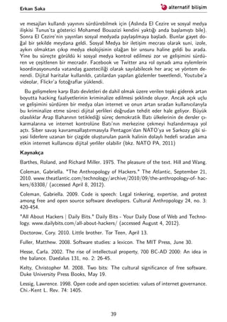 Erkan Saka
ve mesajları kullandı yayınını sürdürebilmek için (Aslında El Cezire ve sosyal medya
ilişkisi Tunus’ta gösterici Mohamed Bouazizi kendini yaktığı anda başlamıştı bile).
Sonra El Cezire’nin yayınları sosyal medyada paylaşılmaya başladı. Bunlar gayet do-
ğal bir şekilde meydana geldi. Sosyal Medya bir iletişim mecrası olarak suni, izole,
aykırı olmaktan çıkıp medya ekolojisinin olağan bir unsuru haline geldi bu arada.
Yine bu süreçte görüldü ki sosyal medya kontrol edilmesi zor ve gelişimini sürdü-
ren ve çeşitlenen bir mecradır. Facebook ve Twitter ana rol oynadı ama eylemlerin
koordinasyonunda vatandaş gazeteciliği olarak sayılabilecek her araç ve yöntem de-
nendi. Dijital haritalar kullanıldı, çatılardan yapılan gözlemler tweetlendi, Youtube’a
videolar, Flickr’a fotoğraﬂar yüklendi.
Bu gelişmelere karşı Batı devletleri de dahil olmak üzere verilen tepki giderek artan
boyutta hacking faaliyetlerinin kriminalize edilmesi şeklinde oluyor. Ancak açık uçlu
ve gelişimini sürdüren bir medya olan internet ve onun artan sıradan kullanıcılarıyla
bu kriminalize etme süreci dijital yerlileri doğrudan tehdit eder hale geliyor. Büyük
olasılıklar Arap Baharının tetiklediği süreç demokratik Batı ülkelerinin de dersler çı-
karmalarına ve internet kontrolüne Batı’nın merkezine çekmeyi hızlandırmaya yol
açtı. Siber savaş kavramsallaştırmasıyla Pentagon’dan NATO’ya ve Sarkozy gibi si-
yasi liderlere uzanan bir çizgide oluşturulan panik halinin dolaylı hedeﬁ sıradan ama
etkin internet kullanıcısı dijital yerliler olabilir (bkz. NATO PA, 2011)
Kaynakça
Barthes, Roland, and Richard Miller. 1975. The pleasure of the text. Hill and Wang.
Coleman, Gabriella. "The Anthropology of Hackers." The Atlantic, September 21,
2010. www.theatlantic.com/technology/archive/2010/09/the-anthropology-of- hac-
kers/63308/ (accessed April 8, 2012).
Coleman, Gabriella. 2009. Code is speech: Legal tinkering, expertise, and protest
among free and open source software developers. Cultural Anthropology 24, no. 3:
420-454.
"All About Hackers | Daily Bits." Daily Bits - Your Daily Dose of Web and Techno-
logy. www.dailybits.com/all-about-hackers/ (accessed August 4, 2012).
Doctorow, Cory. 2010. Little brother. Tor Teen, April 13.
Fuller, Matthew. 2008. Software studies: a lexicon. The MIT Press, June 30.
Hesse, Carla. 2002. The rise of intellectual property, 700 BC-AD 2000: An idea in
the balance. Daedalus 131, no. 2: 26-45.
Kelty, Christopher M. 2008. Two bits: The cultural signiﬁcance of free software.
Duke University Press Books, May 19.
Lessig, Lawrence. 1998. Open code and open societies: values of internet governance.
Chi.-Kent L. Rev. 74: 1405.
39
 