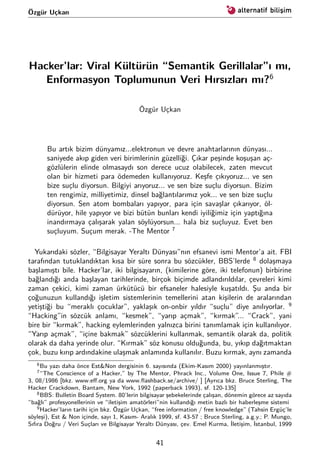 Özgür Uçkan
Hacker’lar: Viral Kültürün “Semantik Gerillalar”ı mı,
Enformasyon Toplumunun Veri Hırsızları mı?6
Özgür Uçkan
Bu artık bizim dünyamız...elektronun ve devre anahtarlarının dünyası...
saniyede akıp giden veri birimlerinin güzelliği. Çıkar peşinde koşuşan aç-
gözlülerin elinde olmasaydı son derece ucuz olabilecek, zaten mevcut
olan bir hizmeti para ödemeden kullanıyoruz. Keşfe çıkıyoruz... ve sen
bize suçlu diyorsun. Bilgiyi arıyoruz... ve sen bize suçlu diyorsun. Bizim
ten rengimiz, milliyetimiz, dinsel bağlantılarımız yok... ve sen bize suçlu
diyorsun. Sen atom bombaları yapıyor, para için savaşlar çıkarıyor, öl-
dürüyor, hile yapıyor ve bizi bütün bunları kendi iyiliğimiz için yaptığına
inandırmaya çalışarak yalan söylüyorsun... hala biz suçluyuz. Evet ben
suçluyum. Suçum merak. -The Mentor 7
Yukarıdaki sözler, “Bilgisayar Yeraltı Dünyası”nın efsanevi ismi Mentor’a ait. FBI
tarafından tutuklandıktan kısa bir süre sonra bu sözcükler, BBS’lerde 8
dolaşmaya
başlamıştı bile. Hacker’lar, iki bilgisayarın, (kimilerine göre, iki telefonun) birbirine
bağlandığı anda başlayan tarihlerinde, birçok biçimde adlandırıldılar, çevreleri kimi
zaman çekici, kimi zaman ürkütücü bir efsaneler halesiyle kuşatıldı. Şu anda bir
çoğunuzun kullandığı işletim sistemlerinin temellerini atan kişilerin de aralarından
yetiştiği bu “meraklı çocuklar”, yaklaşık on-onbir yıldır “suçlu” diye anılıyorlar. 9
“Hacking”in sözcük anlamı, “kesmek”, “yarıp açmak”, “kırmak”... “Crack”, yani
bire bir “kırmak”, hacking eylemlerinden yalnızca birini tanımlamak için kullanılıyor.
“Yarıp açmak”, “içine bakmak” sözcüklerini kullanmak, semantik olarak da, politik
olarak da daha yerinde olur. “Kırmak” söz konusu olduğunda, bu, yıkıp dağıtmaktan
çok, buzu kırıp ardındakine ulaşmak anlamında kullanılır. Buzu kırmak, aynı zamanda
6Bu yazı daha önce Est&Non dergisinin 6. sayısında (Ekim-Kasım 2000) yayınlanmıştır.
7“The Conscience of a Hacker,” by The Mentor, Phrack Inc., Volume One, Issue 7, Phile #
3, 08/1986 [bkz. www.eﬀ.org ya da www.ﬂashback.se/archive/ ] [Ayrıca bkz. Bruce Sterling, The
Hacker Crackdown, Bantam, New York, 1992 (paperback 1993), sf. 120-135]
8BBS: Bulletin Board System. 80’lerin bilgisayar şebekelerinde çalışan, dönemin görece az sayıda
“bağlı” profesyonellerinin ve “iletişim amatörleri”nin kullandığı metin bazlı bir haberleşme sistemi
9Hacker’ların tarihi için bkz. Özgür Uçkan, “free information / free knowledge” (Tahsin Ergüç’le
söyleşi), Est & Non içinde, sayı 1, Kasım- Aralık 1999, sf. 43-57 ; Bruce Sterling, a.g.y.; P. Mungo,
Sıfıra Doğru / Veri Suçları ve Bilgisayar Yeraltı Dünyası, çev. Emel Kurma, İletişim, İstanbul, 1999
41
 