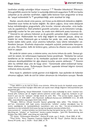 Özgür Uçkan
tarafından ortalığa salındığını biliyor musunuz ? 15
Nereden bileceksiniz! Bilemeyiz.
Ama genellikle anonim bir hacker’ın suçlandığı elektronik soygunların % 90’ının banka
çalışanları ya da yakınları tarafından, sağda solda bulunan hazır programlar ve biraz
da “sosyal mühendislik”le 16
gerçekleştirildiği, artık istatiksel bir bilgi.
Hacker, zorunlu olarak virüs yazıcısı, veri hırsızı ya da elektronik dolandırıcı değildir.
Sistemlere sızan herkes de hacker değildir. Bu işlerin çoğunu, biraz nette dolaşarak
bulup indirebileceğiniz programlarla, şifre kırıcılar, internet solucanları, virüs kodla-
rıyla da yapabilirsiniz. Özel şirketlerin güvenlik uzmanları, ya da hükümetin tuttuğu,
yetştirdiği cracker’lar her yere sızıyor, bu arada sizin elektronik posta kutunuza da .
17
İnternet’te sizi yalnızca hükümet ya da güvenlik uzmanları değil, e-ticaretin tüm
gözleri izliyor. Hakkınızdaki her türlü bilgi değerli bir istatistik parçası, alınıp sa-
tılabilir bir meta. Elektronik göz ve kulaklar her yerde, işte, evde, sokakta... Ama
hacker sizden daha şanslı, onun anonima kalkanları, karşı izleme teknolojileri var.
Kendisini koruyor. Etrafında oluşturulan medyatik suçluluk çemberinden koruyamı-
yor ama. Öte yandan, belki de binlerce genç, yalnızca bu efsanevi aura yüzünden ilk
hack’ini yapıyor.
Bir yerde bir sistem varsa, o sisteme sızma, onu kırma imkanı da vardır. Sonsuz gü-
venli bir sistem, bir enformasyon hapisanesi henüz yaratılmadı. “İktidarlar her zaman
kendilerine ait bir merkezin ve bu merkezden yayılarak tüm evreni kuşatan ve her
noktasını denetleyebildikleri bir ağın düşünü kurarlar anonim akıllarıyla.” 18
Anonim
aklın bu tehlikeli düşü yine de kaygı verici: “Günümüzde askeri-endüstriyel komp-
leksin silahlanma yarışı, ‘Enformasyon Devrimi’ sayesinde bilimsel bilginin tümünü
militarize etmiş durumda.” 19
Ama neyse ki, şebekenin içinde gezinen viral düğümler, bazı şeylerden de haberdar
olmamızı sağlıyor, belki de sivil bir önlem almamızın da imkanlarını sunuyor. Nerede
15Tıpkı AIDS’in ya da özel bir Ebola virus türünün, Afrika’da kurulu bir biyolojik savaş araştır-
maları laboratuvarından kaçtığını iddia eden çok sayıda insan olduğu bilgisinin televizyonlardan pek
geçmemesi gibi.
16Social Engineering: Sosyal Mühendislik. Cracker’ların sıkça kullandığı bu terim, insanları kan-
dırarak şifre, kullanıcı adı vb. bilgileri edinme eylemine verilen addır. Jargon’da, hardware ve sof-
tware’in yanı sıra bir “wetware” tekniği olarak da anılır. Bkz. “The on-line hacker Jargon File,
version 4.1.4, 17 JUN 1999 ., Eric Raymond: esr@snark.thyrsus.com [VERSION 4.3.1, 29 JUN
2001, www.elsewhere.org/jargon/html/index.html]
17Örneğin, NSA’nın (Ulusal Güvenlik Ajansı) geliştirdiği iddia edilen “The Echelon Pro-
ject”için, internetteki belli başlı arama motorlarında “echelon” anahtar sözcüğüyle kısa bir
arama yapıldığında da karşılaşılabilecek kaynakların yanı sıra, bkz. : ﬁre.net.nz/echelon.htm;
mprofaca.cro.net/echelon01.html;www.fas.org/irp/program/process/echelon.htm;
www.euronet.nl/ rembert/echelon/xex.html;www.fas.org/irp/eprint/sp/sp_c2.htm; ayrıca bkz.:
bbs.thing.net, “echelon” ve “hacktivism” konulu e-posta mesajları... [yeni link: Remembering Jam
Echelon Day 2001/1999", post.thing.net/node/655]
18Ö. Uçkan, “Enformasyon Mimarileri”, Domus M içinde, sayı 2, Aralık – Ocak 2000, sf. 69
19Paul Virilio, “İkinci Topyekün Caydırma Eşiğinde Yeni Bir Yüzyıl” (Serhan Ada’yla söyleşi,
Domus M içinde, sayı 2, Aralık – Ocak 2000, sf. 74
45
 