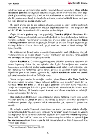 Ulvi Yaman
sabit kalmayan ve sürekli değişken sayıları nedeniyle kanun koyucuların alışık olduğu
mücadele şeklinin paradigması bozulmuş oluyor. Bilinmeyen ve sürekli/anlık deği-
şiklik gösteren bir yapıyı takip etmek ve mücadele etmek bir yere kadar mümkün olsa
da, bir yerden sonra kendi içerisinde durmaksızın yeniden birliktelik kuran devingen
bir yapı, sonsuz bir döngü oluşturuyor.
Bir başlık altında gün be gün değişen, akışkan, göçebe bir yapıyı kontrol edebilmek
imkânsız. Bu sayede alışagelmedik mevcut organizasyonel yapı Time dergisinin en
etkili 100 kişi listesinde rahatlıkla kendine yer bulabiliyor.
Özgür Uçkan’ın politus.org.tr’de yayınladığı “Sokak+ (Dijital) İletişim= Ak-
tivizm”24
başlıklı makalesinde anlatmış olduğu Latince -hem topluluk hem iletişimin
temelini oluşturan- “Communis” sözcüğü, yani ortaklık, ortak olan bu yapıları doğru
tanımlayabilmenin temelini oluşturuyor. İletişim ve ortaklık. İletişim sayesinde ge-
çici veya kalıcı ortaklıklar oluşturarak, geçici veya kalıcı ortak bir hedef ve/veya ﬁkir
için eylemlilik.
Bu nokta önemli. Çünkü biçim, internetin ilk günlerinden alışık olduğumuz bireysel,
yada tanınmış iki-üç kişiden oluşan “Hacker” mantığının çok ötesinde, farklı, geçişli
ve karmaşık bir yapıya dönüşmüş durumda.
Gelelim RedHack’e. Daha önce gerçekleştirmiş oldukları eylemlerle kendilerini bir
nebze duyurmuş olsalar bile, son eylemleri olan İçişleri Bakanlığı’nın web sitesinin
haklanması olayını birçok açıdan kırılma noktası olarak kabul etmek mümkün. İçiş-
leri Bakanlığı’nın haklanması gerek zorluk gerekse ele geçirilen bilgiler açısından
diğerlerine göre daha önemsiz görünse de, toplum tarafından kabul ve destek
görmesi açısından önemli bir farklılığa sahip.
Sosyal medyada verilen bu desteğin temelini, İçişleri Bakanı İdris Naim Şahin’in
Erzurum ziyareti sırasında “Sayın Bakanım geldiğine çok sevindim” diyen bir va-
tandaşa “Hadi bir takla at ya da oyna göreyim” cevabının kamu vicdanında
açtığı yara oluşturuyor.Rahatlıkla gurur kırıcı/incitici denebilecek bu üstenci tavır
karşısında, herhangi bir bireyin empati kurarak taraf olması sosyolojik ve psikolojik
açıdan çok anlaşılır bir durum.
Bazı sözlüklerde RedHack’in İçişleri Bakanlığı sitesini haklama eylemi, kimi sözlük
yazarları tarafından Lamer’lik olarak adlandırılsa da burada asıl dikkat edilmesi ve
incelenmesi gereken olgu, eylemin zorluk derecesinden çok, toplumdaki yansımaları
olmalı.
Bu sebeple sosyalist/devrimci oluşumların çok kısıtlı çevrelerce dikkate alındığı,
sempati topladığı bir konjonktürde, kendisini “Devrimci” olarak niteleyen bir yapı ilk
kez toplumun farklı kesimleri tarafından böylesine bir takdir ve sempati toplamayı
başarabildi. RedHack’in “kamu vicdanı”na dokunmayı başarabilen bu eylemi doğru
bir zamanlama olarak önem taşısa da, tek başına böylesi bir desteği açıklamak için
yeterli değil elbette.
24www.politus.org.tr/Detay2.aspx?id=105
50
 