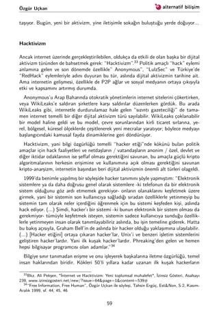 Özgür Uçkan
taşıyor. Bugün, yeni bir aktivizm, yine iletişimle sokağın buluştuğu yerde doğuyor...
Hacktivizm
Ancak internet üzerinde gerçekleştirilebilen, oldukça da etkili de olan başka bir dijital
aktivizm türünden de bahsetmek gerek: “Hacktivizm”.33
Politik amaçlı “hack” eylemi
anlamına gelen ve son dönemde özellikle” Anonymous”, “LulzSec” ve Türkiye’de
“RedHack” eylemleriyle adını duyuran bu tür, aslında dijital aktivizmin tarihine ait.
Ama internetin gelişmesi, özellikle de P2P ağlar ve sosyal medyanın ortaya çıkışıyla
etki ve kapsamını artırmış durumda.
Anonymous’u Arap Baharında otokratik yönetimlerin internet sitelerini çökertirken,
veya WikiLeaks’e saldıran şirketlere karşı saldırılar düzenlerken gördük. Bu arada
WikiLeaks gibi, internetle durdurulamaz hale gelen “sızıntı gazeteciliği” de tama-
men internet temelli bir diğer dijital aktivizm türü sayılabilir. WikiLeaks çoklanabilir
bir model haline geldi ve bu model, çevre sorunlarından kirli ticaret sırlarına, ye-
rel, bölgesel, küresel ölçeklerde çeşitlenerek yeni mecralar yaratıyor; böylece medyayı
başlangıcındaki kamusal fayda dinamiklerine geri döndürüyor.
Hacktivizm, yani bilgi özgürlüğü temelli “hacker etiği”nde kökünü bulan politik
amaçlar için hack faaliyetleri ve netdaşların / vatandaşların anonim / özel, devlet ve
diğer iktidar odaklarının ise şeﬀaf olması gerektiğini savunan, bu amaçla güçlü kripto
algoritmalarının herkesin erişimine ve kullanımına açık olması gerektiğini savunan
kripto-anarşizm, internetin başından beri dijital aktivizmin önemli alt türleri olageldi.
1999’da benimle yapılmış bir söyleşide hacker tanımını şöyle yapmıştım: “Elektronik
sistemlere ya da daha doğrusu genel olarak sistemlere -ki telefonun da bir elektronik
sistem olduğunu göz ardı etmemek gerekiyor- onların olanaklarını keşfetmek üzere
girmek, yani bir sistemin son kullanıcıya sağladığı sıradan özelliklerle yetinmeyip bu
sistemin tam olarak neler içerdiğini öğrenmek için bu sistemi keşfeden kişi, aslında
hack ediyor. (...) Şimdi, hacker’ı bir sistemi -ki bunun elektronik bir sistem olması da
gerekmiyor- tümüyle keşfetmek isteyen, sistemin sadece kullanıcıya sunduğu özellik-
lerle yetinmeyen insan olarak tanımlayabiliriz aslında, bu işin temeline giderek. Hatta
bu bakış açısıyla, Graham Bell’in de aslında bir hacker olduğu yaklaşımına ulaşılabilir.
(...) [Hacker etiğini] ortaya çıkaran hacker’lar, Unix’i ve benzeri işletim sistemlerini
geliştiren hacker’lardır. Yani ilk kuşak hacker’lardır. Phreaking’den gelen ve hemen
hepsi bilgisayar programcısı olan adamlar.”34
Bilgiye sınır tanımadan erişme ve onu işleyerek başkalarına iletme özgürlüğü, temel
insan haklarından biridir. Kökleri 50’li yıllara kadar uzanan ilk kuşak hackerların
33Bkz. Ali Pekşen, "İnternet ve Hacktivizm: Yeni toplumsal muhalefet", İzinsiz Gösteri, Asalsayı
239, www.izinsizgosteri.net/new/?issue=64&page=1&content=539#
34“Free Information, Free Human”, Özgür Uçkan ile söyleşi, Tahsin Ergüç, Est&Non, S:2, Kasım-
Aralık 1999, sf. 44, 45, 46
59
 