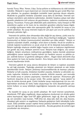 Özgür Uçkan
harında Tunus, Mısır, Yemen, Libya, Suriye polisine ve istihbaratına da ciddi darbeler
indirdiler. Mübarek’in isyanı bastırmak için interneti kestiği beş gün içinde Mısır bor-
sası çökerken, bu grupların desteğiyle muhalefet tweet geçmeye devam ediyordu.
Akabinde bu gruplarla iktidarlar arasındaki savaş daha da derinleşti. İnterneti san-
sürleyen otoritelerin web sitelerine saldırılardan, devletler hesabına çalışan özel siber
güvenlik şirketlerinin kirli sırlarının ele geçirilmesine, üyelerinin tutuklanması sonrası
İspanya, Yunanistan, Fransa gibi ülkelerdeki polis sistemlerine, hatta Interpol ve FBI
sistemlerine yapılan ve bir kısmı da bu sistemleri gerçekten çökertip hassas bilgile-
rin ortalığa saçılmasına neden olan operasyonlar geldi. Bu karşılıklı bir savaş ve çıta
sürekli yükseliyor. Bu savaş internetin başka bir çok şeyin yanı sıra bir politika alanı
olmasıyla yakından ilgili...
İnternetin bir politika alanı olmasından daha doğal bir şey olamaz, çünkü orası ka-
musal bir alan, bir topluluklar mekanı. Çünkü, Bruce Sterling’in dediği gibi, “topluluk
(community) ve iletişim (communication) sözcükleri aynı köke sahiptir.” İletişim ve
topluluk arasındaki ortaklık, ortaklığın, ortak olanın ta kendisi. Ancak bir ortaklık te-
melinde topluluk kurabilirsiniz ve ancak ortak bir dil ile iletişimde bulunabilirsiniz...
İletişim topluluğu oluşturan ortaklık bağını hayatta tutar ve toplumun örgütlenmesi
için gerekli alış veriş, etkileşim zeminini kurar. İletişime kast ettiğiniz, onu sansür-
lediğiniz, iletişim ortamlarını mülkiyetinize geçirdiğiniz, baskıcı biçimde yönetmeye
yeltendiğiniz zaman topluluk hayatta kalmak için kendisini savunur ve politika ya-
par, eylemde bulunur ve gerekirse saldırgana saldırır... Bugün dijital aktivizmle olup
biten şeylerin bir kısmı da bundan ibarettir. Ama iletişim zaten her türlü aktivizmin
zorunlu koşullarından biridir.
İnternetin giderek bir savaş alanına dönüşmesi de iletişim ve topluluk arasındaki
bu asli bağ yüzünden. Topluluğu yönetmek için iletişimi yönetmek en eski iktidar
tekniklerinden biridir. İletişimi yönetmeyi beceremediklerinde de kesmeye çalışırlar.
İktidarlar ve halk arasında, iktidarların kendileri arasında, iktidarlar ve aktivistler ara-
sında, toplumlar, iktidarlar ve teröristler arasında, kültürler arasında, yani normalde
her nerede savaş ve çatışma yaşanıyorsa, internette de yaşanıyor. Anonymous gibi
hacktivist oluşumlar da bu savaşın içinde. Öte yandan egemen “savaş söylemi”ne
karşı da tetikte durmak gerek. Çünkü iktidarlar savaşı meşrulaştırmak için onu mit-
leştirmekten etrafında bir korku halesi oluşturmaya her türlü dezenformasyon yön-
temini kullanır ve savaş tehdidiyle özgürlüğünüz karşısında size güvenlik satmaya
çalışır.
Bu karşılıklı bir savaş ve çıta sürekli yükseliyor. Bir taraf interneti sansürlemek,
denetlemek, P2P ağları engellemek, dosya paylaşımını durdurmak için elinden geleni
ardına koymayacak, diğer taraf I2P ağları geliştirecek, özgür ağ, derin ağ, karanlık
ağ, veri cennetleri, kaos kutuları, TOR (free net, deep web, dark net, data heavens,
chaosbox) gibi sansürü ve engellemeyi fazlasıyla güçleştiren farklı teknolojiler kulla-
nacak. Daha şimdiden savaşın cephesi henüz prototip halindeki kuantum bilgiişlem
veya sinir ağı benzeri ağ sistemlerine sıçradı bile... Burada gerçekten de sivilceli ergen
çocuklardan söz etmiyoruz...
63
 